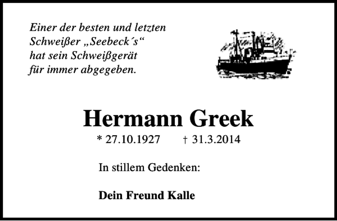 <p>Einer der besten und letzten<br />Schweißer „Seebeck´s“<br />hat sein Schweißgerät<br />für immer abgegeben.</p><p>Hermann Greek<br />* 27.10.1927</p><p>† 31.3.2014</p><p>In stillem Gedenken:<br />Dein Freund Kalle</p>