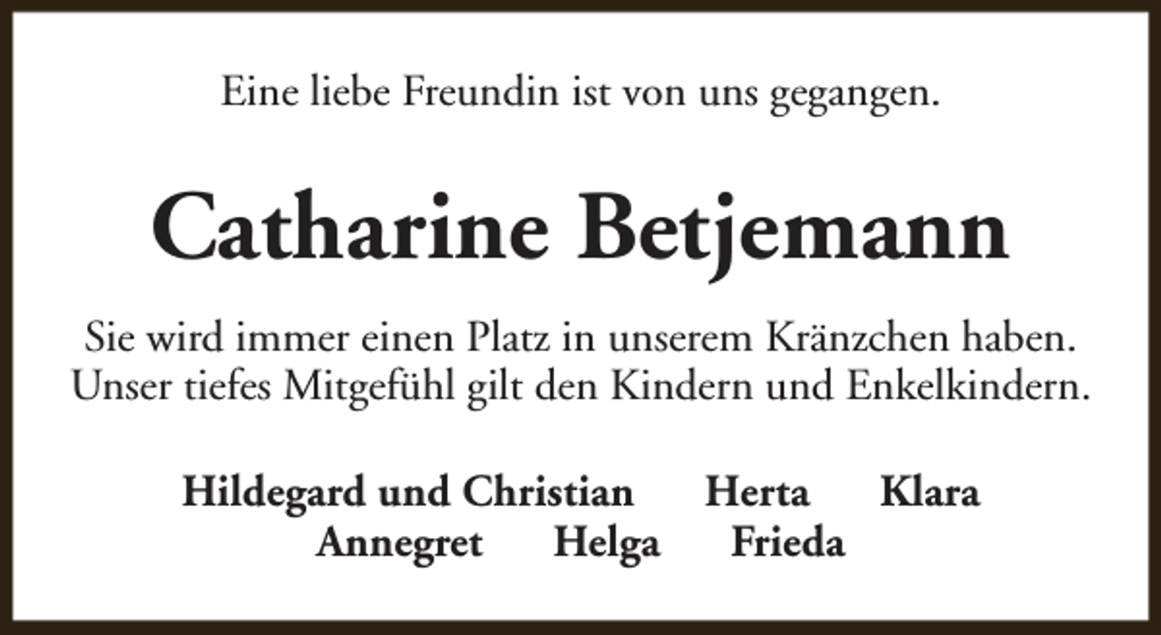 <p>Eine liebe Freundin ist von uns gegangen.</p><p>Catharine Betjemann<br />Sie wird immer einen Platz in unserem Kränzchen haben.<br />Unser tiefes Mitgefühl gilt den Kindern und Enkelkindern.<br />Hildegard und Christian<br />Herta<br />Klara<br />Annegret<br />Helga<br />Frieda</p>