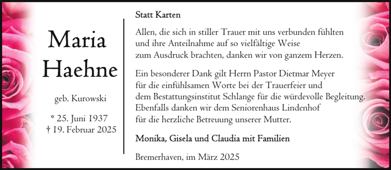 <p>Allen, die sich in stiller Trauer mit uns verbunden fühlten<br />und ihre Anteilnahme auf so vielfältige Weise<br />zum Ausdruck brachten, danken wir von ganzem Herzen.</p>
<p>geb. Kurowski<br />* 25. Juni 1937<br />† 19. Februar 2025</p>
<p>Ein besonderer Dank gilt Herrn Pastor Dietmar Meyer<br />für die einfühlsamen Worte bei der Trauerfeier und<br />dem Bestattungsinstitut Schlange für die würdevolle Begleitung.<br />Ebenfalls danken wir dem Seniorenhaus Lindenhof<br />für die herzliche Betreuung unserer Mutter.<br />Bremerhaven, im März 2025</p>