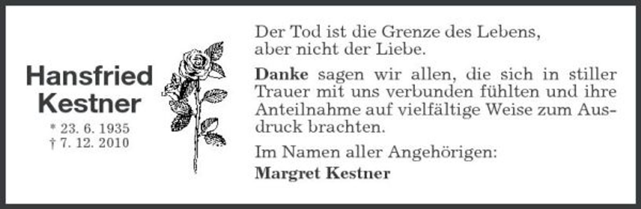<p>Hansfried Kestner<br />* 23. 6. 1935 † 7. 12. 2010</p><p>Der Tod ist die Grenze des Lebens, aber nicht der Liebe. Danke sagen wir allen, die sich in stiller Trauer mit uns verbunden fühlten und ihre Anteilnahme auf vielfältige Weise zum Ausdruck brachten. Im Namen aller Angehörigen: Margret Kestner</p>