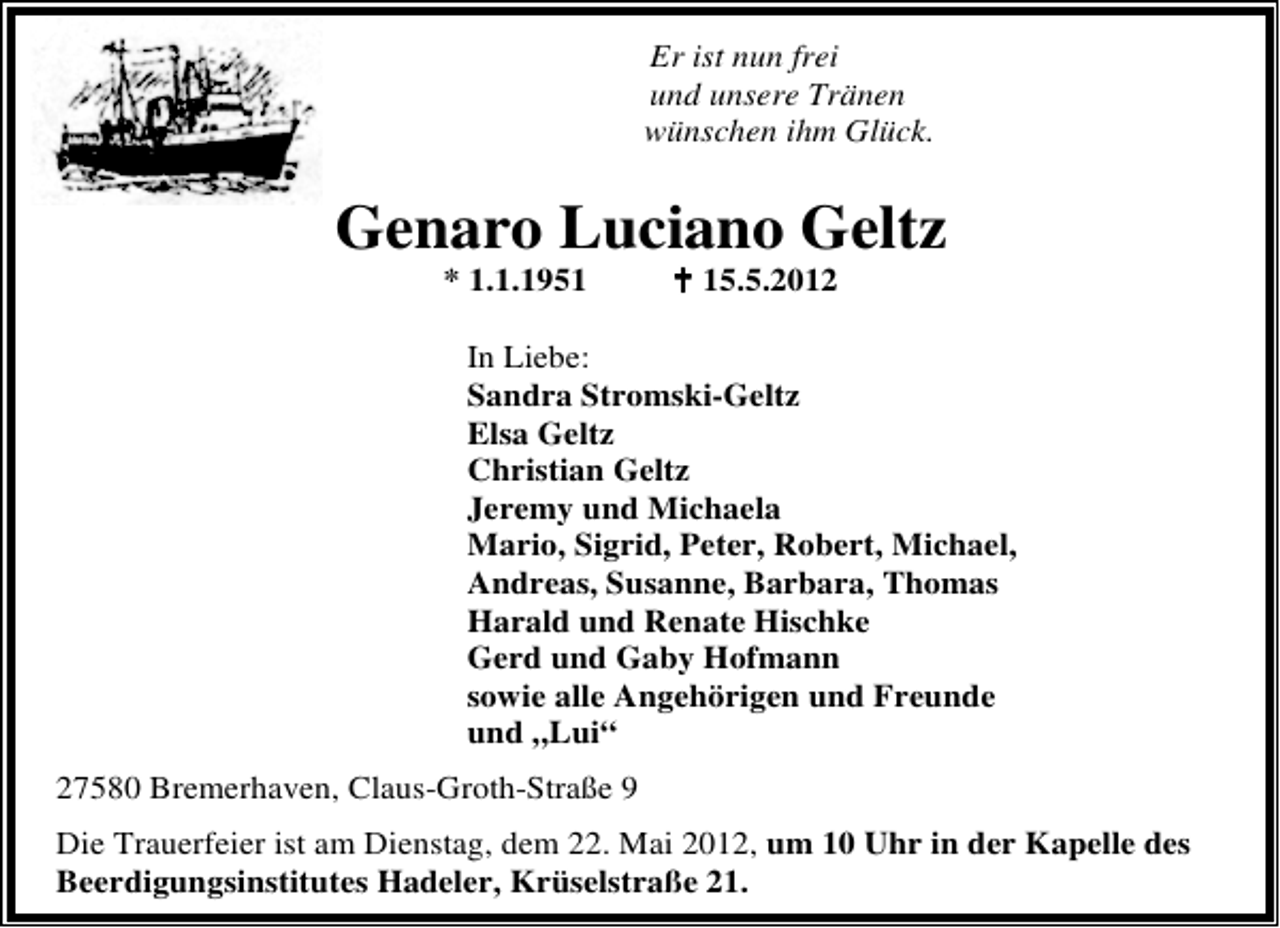 <p>Er ist nun frei<br />und unsere Tränen<br />wünschen ihm Glück.</p>
<p>Genaro Luciano Geltz<br />* 1.1.1955 -</p>
<p>15.5.2012</p>
<p>In Liebe:<br />Sandra Stromski-Geltz<br />Elsa Geltz<br />Christian Geltz<br />Jeremy und Michaela<br />Mario, Sigrid, Peter, Robert, Michael,<br />Andreas, Susanne, Barbara, Thomas<br />Harald und Renate Hischke<br />Gerd und Gaby Hofmann<br />sowie alle Angehörigen und Freunde<br />und „Lui“<br />27580 Bremerhaven, Claus-Groth-Straße 9<br />Die Trauerfeier ist am Dienstag, dem 22. Mai 2012, um 10 Uhr in der Kapelle des<br />Beerdigungsinstitutes Hadeler, Krüselstraße 21.</p>
