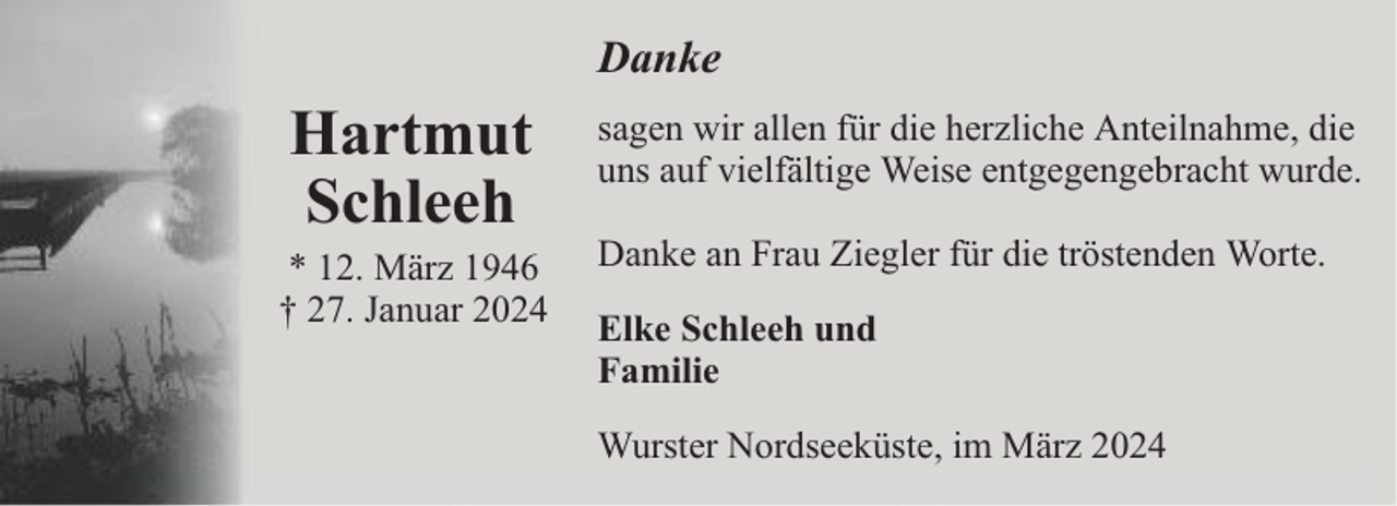 <p>Danke</p><p>Hartmut<br />Schleeh</p><p>* 12. März 1946<br />† 27. Januar 2024</p><p>sagen wir allen für die herzliche Anteilnahme, die<br />uns auf vielfältige Weise entgegengebracht wurde.<br />Danke an Frau Ziegler für die tröstenden Worte.<br />Elke Schleeh und<br />Familie<br />Wurster Nordseeküste, im März 2024</p>