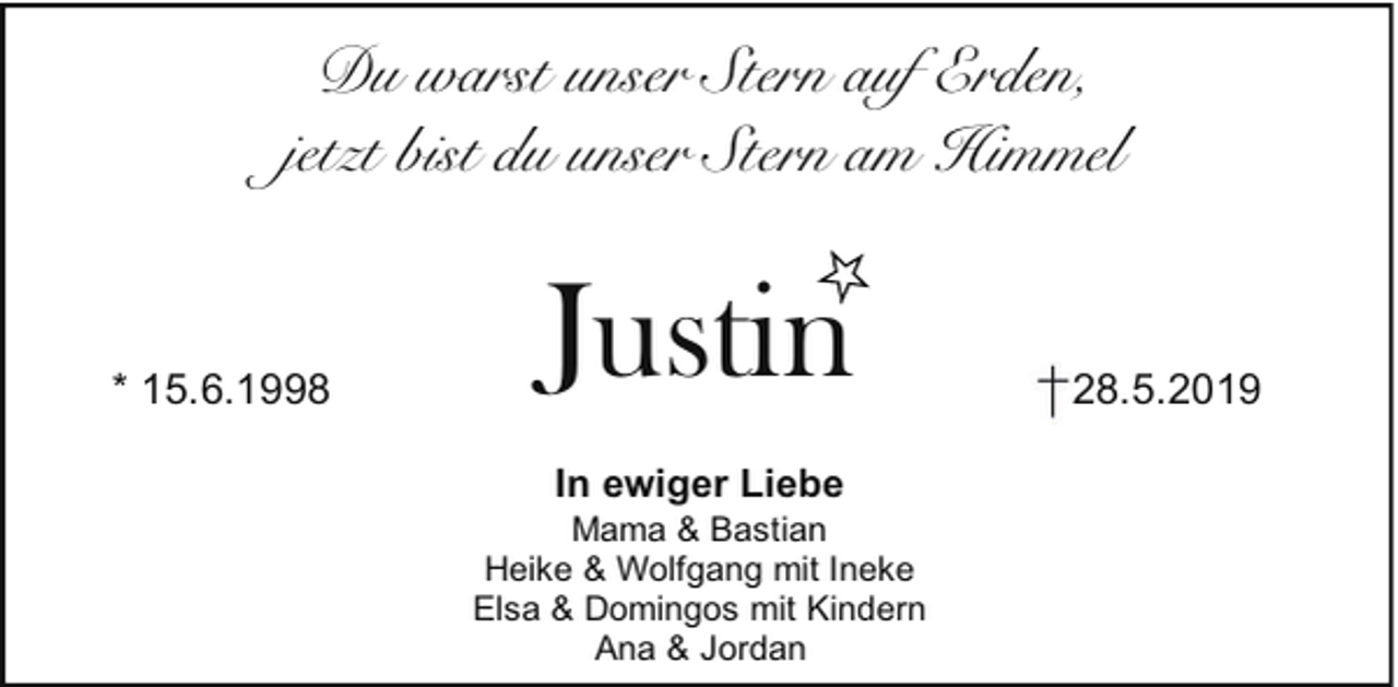 <p>Du warst unser Stern auf Erden,<br />jetzt bist du unser Stern am Himmel</p><p>* 15.6.1998</p><p>Justin<br />In ewiger Liebe</p><p>Mama &amp; Bastian<br />Heike &amp; Wolfgang mit Ineke<br />Elsa &amp; Domingos mit Kindern<br />Ana &amp; Jordan</p><p>28.5.2019</p>