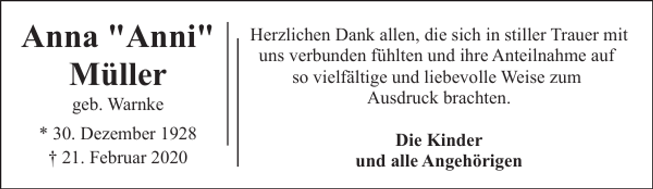 <p>Anna "Anni"<br />Müller<br />geb. Warnke</p><p>Herzlichen Dank allen, die sich in stiller Trauer mit<br />uns verbunden fühlten und ihre Anteilnahme auf<br />so vielfältige und liebevolle Weise zum<br />Ausdruck brachten.</p><p>* 30. Dezember 1928<br />† 21. Februar 2020</p><p>Die Kinder<br />und alle Angehörigen</p>