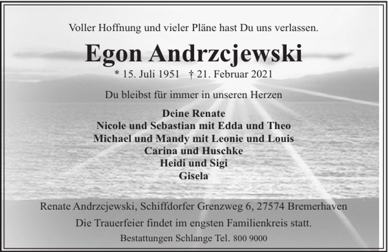 <p>Voller Hoffnung und vieler Pläne hast Du uns verlassen.</p><p>Egon Andrzcjewski<br />* 15. Juli 1951 † 21. Februar 2021</p><p>Du bleibst für immer in unseren Herzen<br />Deine Renate<br />Nicole und Sebastian mit Edda und Theo<br />Michael und Mandy mit Leonie und Louis<br />Carina und Huschke<br />Heidi und Sigi<br />Gisela<br />Renate Andrzcjewski, Schiffdorfer Grenzweg 6, 27574 Bremerhaven<br />Die Trauerfeier findet im engsten Familienkreis statt.<br />Bestattungen Schlange Tel. 800 9000</p>