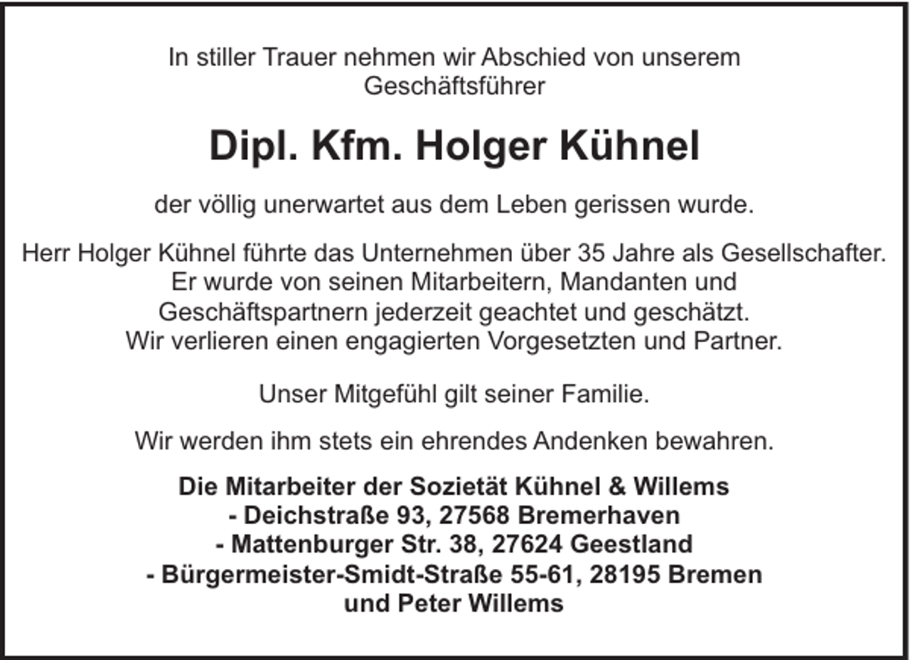 <p>In stiller Trauer nehmen wir Abschied von unserem<br />Geschäftsführer</p><p>Dipl. Kfm. Holger Kühnel<br />der völlig unerwartet aus dem Leben gerissen wurde.<br />Herr Holger Kühnel führte das Unternehmen über 35 Jahre als Gesellschafter.<br />Er wurde von seinen Mitarbeitern, Mandanten und<br />Geschäftspartnern jederzeit geachtet und geschätzt.<br />Wir verlieren einen engagierten Vorgesetzten und Partner.</p><p>Unser Mitgefühl gilt seiner Familie.<br />Wir werden ihm stets ein ehrendes Andenken bewahren.<br />Die Mitarbeiter der Sozietät Kühnel &amp; Willems<br />- Deichstraße 93, 27568 Bremerhaven<br />- Mattenburger Str. 38, 27624 Geestland<br />- Bürgermeister-Smidt-Straße 55-61, 28195 Bremen<br />und Peter Willems</p>