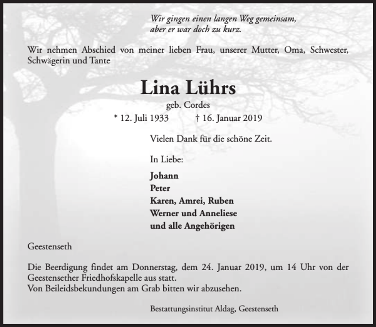 <p>Wir gingen einen langen Weg gemeinsam,<br />aber er war doch zu kurz.<br />Wir nehmen Abschied von meiner lieben Frau, unserer Mutter, Oma, Schwester,<br />Schwägerin und Tante</p><p>Lina Lührs</p><p>geb. Cordes<br />* 12. Juli 1933<br />† 16. Januar 2019<br />Vielen Dank für die schöne Zeit.<br />In Liebe:<br />Johann<br />Peter<br />Karen, Amrei, Ruben<br />Werner und Anneliese<br />und alle Angehörigen<br />Geestenseth<br />Die Beerdigung findet am Donnerstag, dem 24. Januar 2019, um 14 Uhr von der<br />Geestensether Friedhofskapelle aus statt.<br />Von Beileidsbekundungen am Grab bitten wir abzusehen.<br />Bestattungsinstitut Aldag, Geestenseth</p>