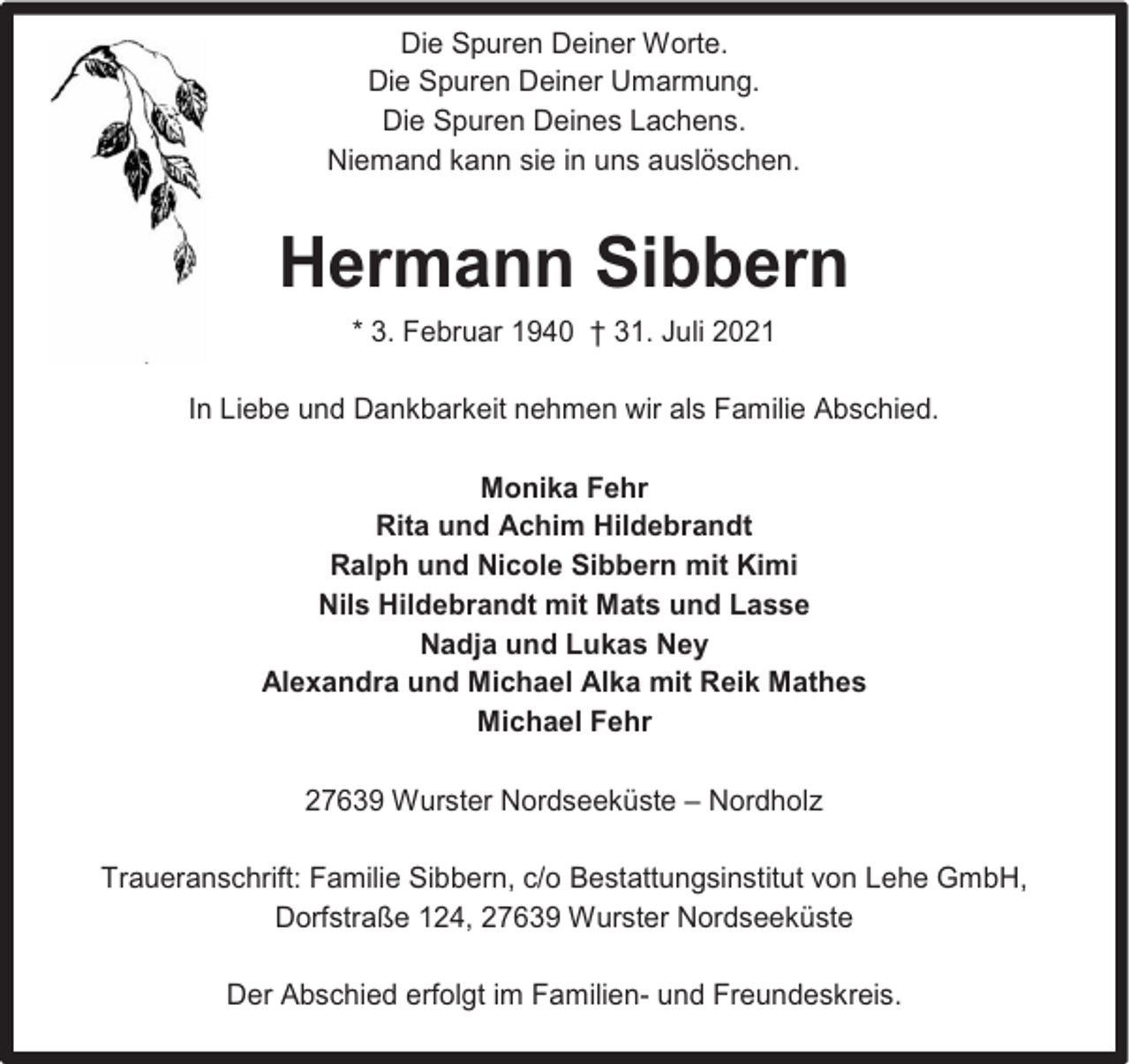 <p>Die Spuren Deiner Worte.<br />Die Spuren Deiner Umarmung.<br />Die Spuren Deines Lachens.<br />Niemand kann sie in uns auslöschen.</p><p>Hermann Sibbern<br />* 3. Februar 1940 † 31. Juli 2021<br />In Liebe und Dankbarkeit nehmen wir als Familie Abschied.<br />Monika Fehr<br />Rita und Achim Hildebrandt<br />Ralph und Nicole Sibbern mit Kimi<br />Nils Hildebrandt mit Mats und Lasse<br />Nadja und Lukas Ney<br />Alexandra und Michael Alka mit Reik Mathes<br />Michael Fehr<br />27639 Wurster Nordseeküste – Nordholz<br />Traueranschrift: Familie Sibbern, c/o Bestattungsinstitut von Lehe GmbH,<br />Dorfstraße 124, 27639 Wurster Nordseeküste<br />Der Abschied erfolgt im Familien- und Freundeskreis.</p>