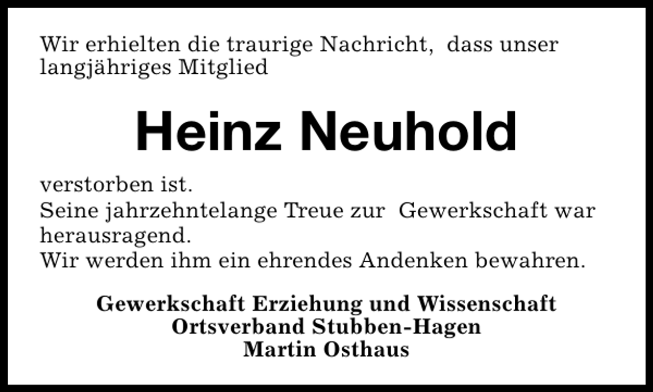 <p>Wir erhielten die traurige Nachricht, dass unser<br />langjähriges Mitglied</p><p>Heinz Neuhold<br />verstorben ist.<br />Seine jahrzehntelange Treue zur Gewerkschaft war<br />herausragend.<br />Wir werden ihm ein ehrendes Andenken bewahren.<br />Gewerkschaft Erziehung und Wissenschaft<br />Ortsverband Stubben-Hagen<br />Martin Osthaus</p>