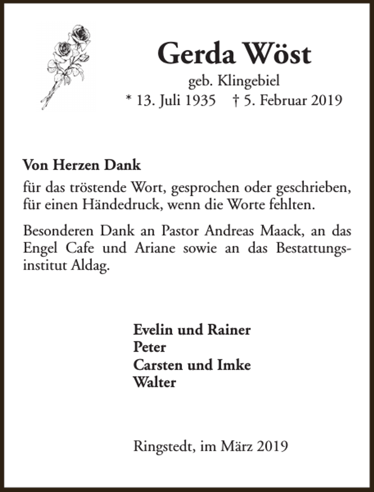 <p>Gerda Wöst</p><p>geb. Klingebiel<br />* 13. Juli 1935 † 5. Februar 2019</p><p>Von Herzen Dank<br />für das tröstende Wort, gesprochen oder geschrieben,<br />für einen Händedruck, wenn die Worte fehlten.<br />Besonderen Dank an Pastor Andreas Maack, an das<br />Engel Cafe und Ariane sowie an das Bestattungsinstitut Aldag.</p><p>Evelin und Rainer<br />Peter<br />Carsten und Imke<br />Walter</p><p>Ringstedt, im März 2019</p>
