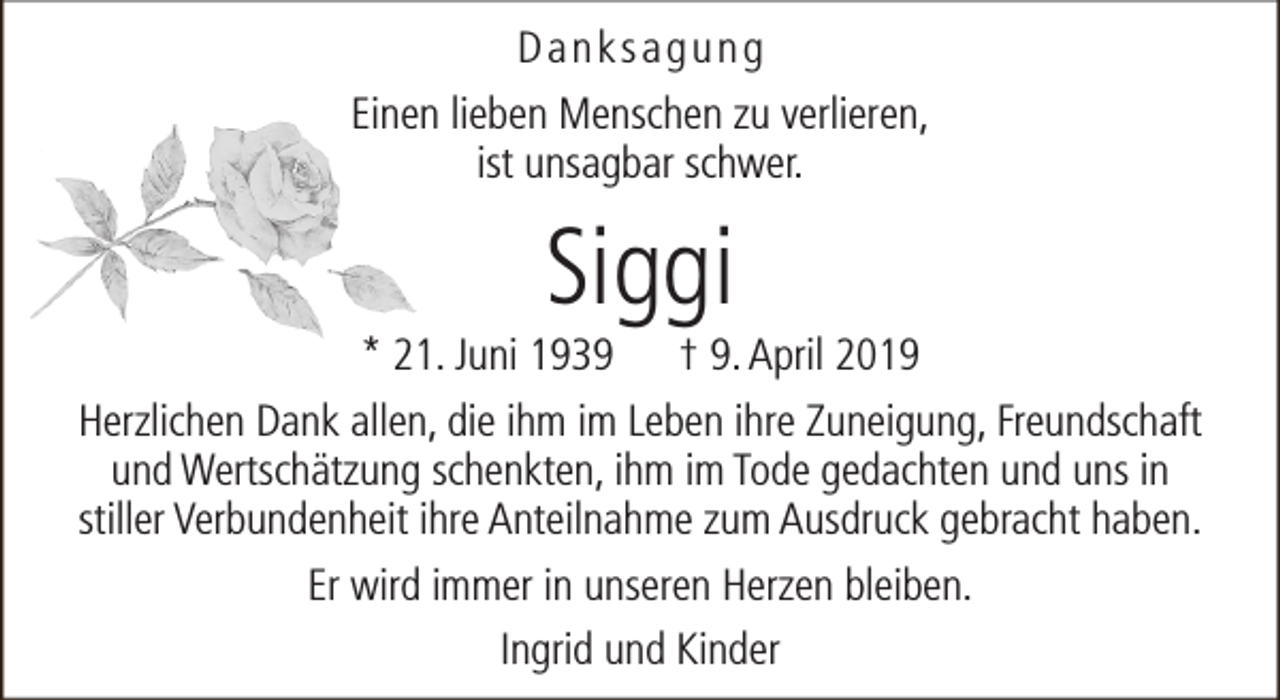 <p>Danksagung<br />Einen lieben Menschen zu verlieren,<br />ist unsagbar schwer.</p><p>Siggi</p><p>* 21. Juni 1939 † 9. April 2019<br />Herzlichen Dank allen, die ihm im Leben ihre Zuneigung, Freundschaft<br />und Wertschätzung schenkten, ihm im Tode gedachten und uns in<br />stiller Verbundenheit ihre Anteilnahme zum Ausdruck gebracht haben.<br />Er wird immer in unseren Herzen bleiben.<br />Ingrid und Kinder</p>