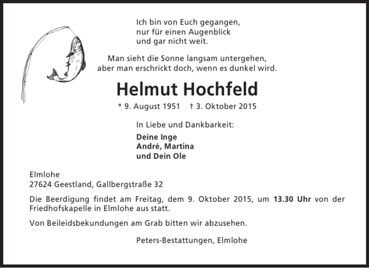 <p>Ich bin von Euch gegangen,<br />nur für einen Augenblick<br />und gar nicht weit.<br />Man sieht die Sonne langsam untergehen,<br />aber man erschrickt doch, wenn es dunkel wird.</p><p>Helmut Hochfeld<br />* 9. August 1951</p><p>† 3. Oktober 2015</p><p>In Liebe und Dankbarkeit:<br />Deine Inge<br />André, Martina<br />und Dein Ole<br />Elmlohe<br />27624 Geestland, Gallbergstraße 32<br />Die Beerdigung findet am Freitag, dem 9. Oktober 2015, um 13.30 Uhr von der<br />Friedhofskapelle in Elmlohe aus statt.<br />Von Beileidsbekundungen am Grab bitten wir abzusehen.<br />Peters-Bestattungen, Elmlohe</p>