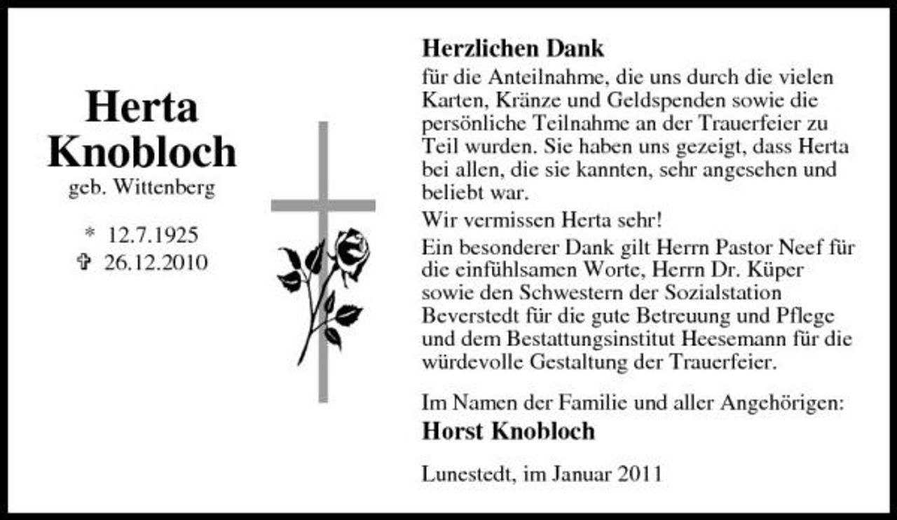 <p>Herzlichen Dank</p><p>Herta Knobloch<br />geb. Wittenberg * 12.7.1925 26.12.2010</p><p>für die Anteilnahme, die uns durch die vielen Karten, Kränze und Geldspenden sowie die persönliche Teilnahme an der Trauerfeier zu Teil wurden. Sie haben uns gezeigt, dass Herta bei allen, die sie kannten, sehr angesehen und beliebt war. Wir vermissen Herta sehr! Ein besonderer Dank gilt Herrn Pastor Neef für die einfühlsamen Worte, Herrn Dr. Küper sowie den Schwestern der Sozialstation Beverstedt für die gute Betreuung und Pflege und dem Bestattungsinstitut Heesemann für die würdevolle Gestaltung der Trauerfeier. Im Namen der Familie und aller Angehörigen:</p><p>Horst Knobloch</p><p>Lunestedt, im Januar 2011</p>