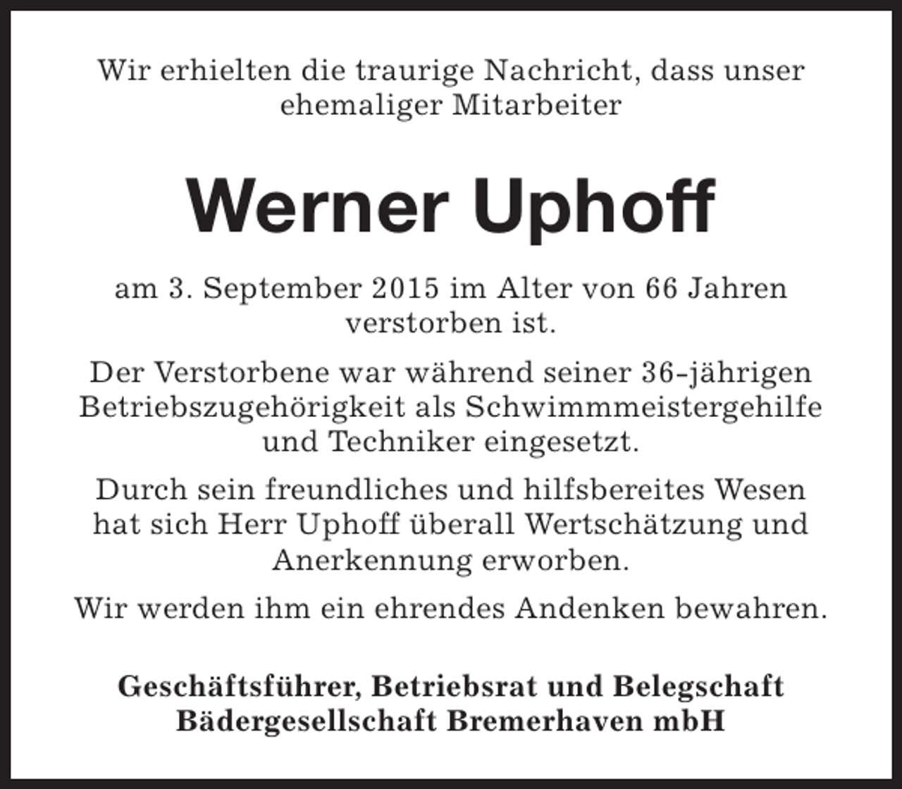 <p>Wir erhielten die traurige Nachricht, dass unser<br />ehemaliger Mitarbeiter</p><p>Werner Uphoff<br />am 3. September 2015 im Alter von 66 Jahren<br />verstorben ist.<br />Der Verstorbene war während seiner 36-jährigen<br />Betriebszugehörigkeit als Schwimmmeistergehilfe<br />und Techniker eingesetzt.<br />Durch sein freundliches und hilfsbereites Wesen<br />hat sich Herr Uphoff überall Wertschätzung und<br />Anerkennung erworben.<br />Wir werden ihm ein ehrendes Andenken bewahren.<br />Geschäftsführer, Betriebsrat und Belegschaft<br />Bädergesellschaft Bremerhaven mbH</p>