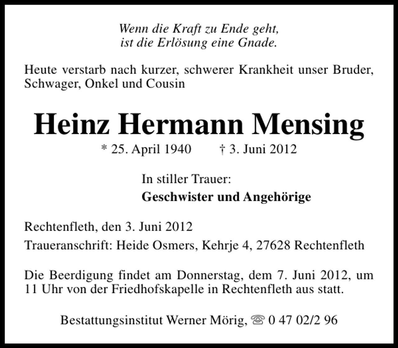 <p>Wenn die Kraft zu Ende geht,<br />ist die Erlösung eine Gnade.<br />Heute verstarb nach kurzer, schwerer Krankheit unser Bruder,<br />Schwager, Onkel und Cousin</p><p>Heinz Hermann Mensing<br />* 25. April 1940</p><p>† 3. Juni 2012</p><p>In stiller Trauer:<br />Geschwister und Angehörige<br />Rechtenfleth, den 3. Juni 2012<br />Traueranschrift: Heide Osmers, Kehrje 4, 27628 Rechtenfleth<br />Die Beerdigung findet am Donnerstag, dem 7. Juni 2012, um<br />11 Uhr von der Friedhofskapelle in Rechtenfleth aus statt.<br />Bestattungsinstitut Werner Mörig, s 0 47 02/2 96</p>