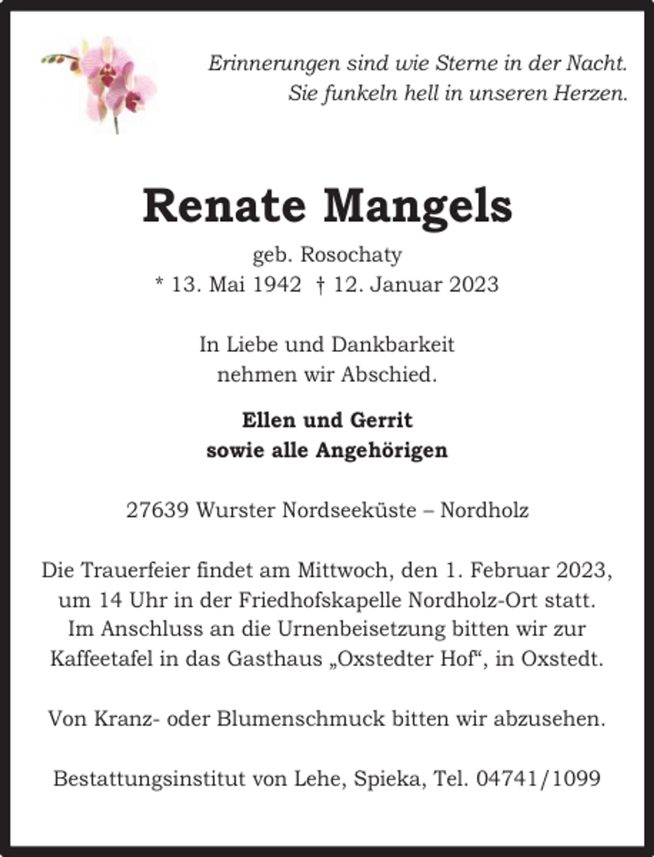 <p>Erinnerungen sind wie Sterne in der Nacht.<br />Sie funkeln hell in unseren Herzen.</p><p>Renate Mangels<br />geb. Rosochaty<br />* 13. Mai 1942 † 12. Januar 2023<br />In Liebe und Dankbarkeit<br />nehmen wir Abschied.<br />Ellen und Gerrit<br />sowie alle Angehörigen<br />27639 Wurster Nordseeküste – Nordholz<br />Die Trauerfeier findet am Mittwoch, den 1. Februar 2023,<br />um 14 Uhr in der Friedhofskapelle Nordholz-Ort statt.<br />Im Anschluss an die Urnenbeisetzung bitten wir zur<br />Kaffeetafel in das Gasthaus „Oxstedter Hof“, in Oxstedt.<br />Von Kranz- oder Blumenschmuck bitten wir abzusehen.<br />Bestattungsinstitut von Lehe, Spieka, Tel. 04741/1099</p>