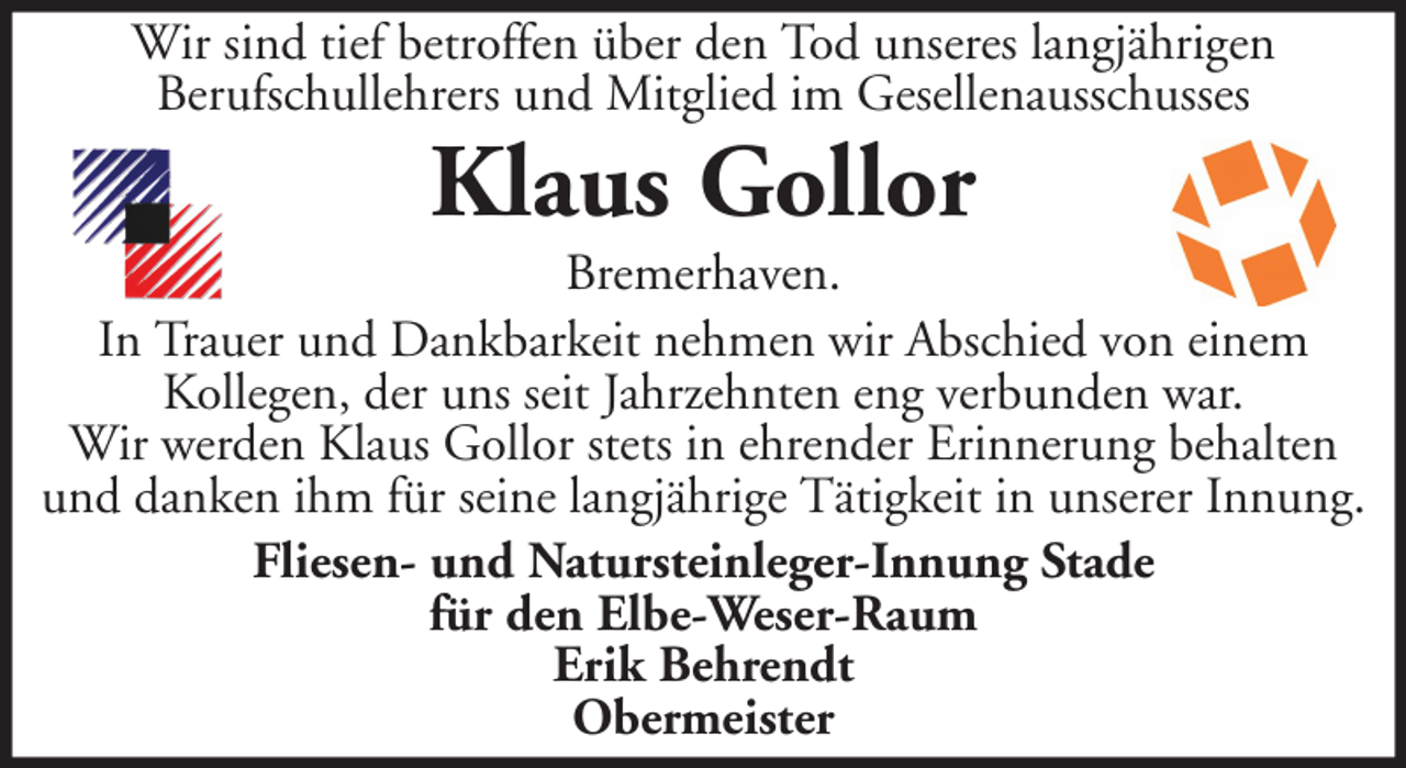 <p>Wir sind tief betroffen über den Tod unseres langjährigen<br />Berufschullehrers und Mitglied im Gesellenausschusses</p><p>Klaus Gollor<br />Bremerhaven.<br />In Trauer und Dankbarkeit nehmen wir Abschied von einem<br />Kollegen, der uns seit Jahrzehnten eng verbunden war.<br />Wir werden Klaus Gollor stets in ehrender Erinnerung behalten<br />und danken ihm für seine langjährige Tätigkeit in unserer Innung.<br />Fliesen- und Natursteinleger-Innung Stade<br />für den Elbe-Weser-Raum<br />Erik Behrendt<br />Obermeister</p>