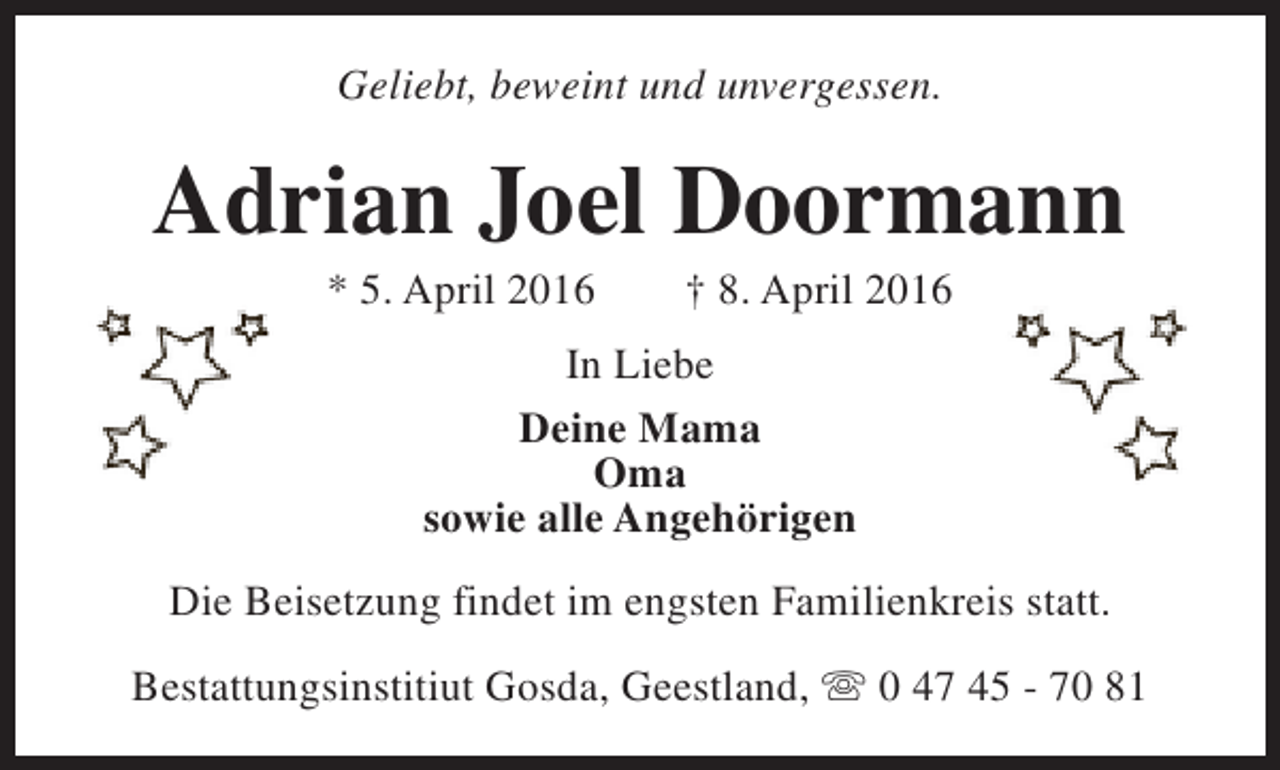 <p>Geliebt, beweint und unvergessen.</p><p>Adrian Joel Doormann<br />* 5. April 2016</p><p>† 8. April 2016</p><p>In Liebe<br />Deine Mama<br />Oma<br />sowie alle Angehörigen<br />Die Beisetzung findet im engsten Familienkreis statt.<br />Bestattungsinstitiut Gosda, Geestland, s 0 47 45 - 70 81</p>