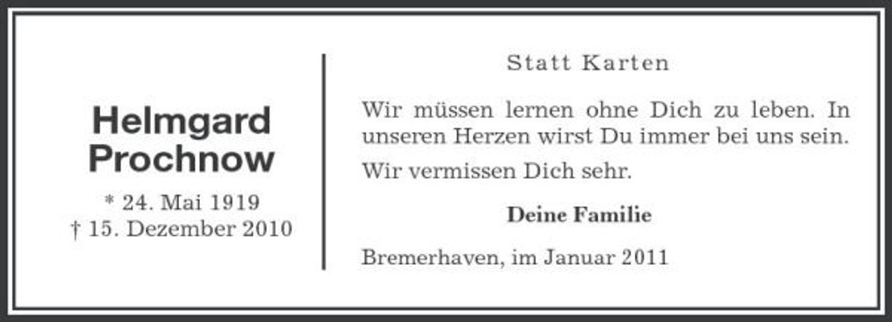 <p>Sta tt Karte n</p><p>Helmgard Prochnow<br />* 24. Mai 1919 † 15. Dezember 2010</p><p>Wir müssen lernen ohne Dich zu leben. In unseren Herzen wirst Du immer bei uns sein. Wir vermissen Dich sehr.<br />Deine Familie Bremerhaven, im Januar 2011</p>