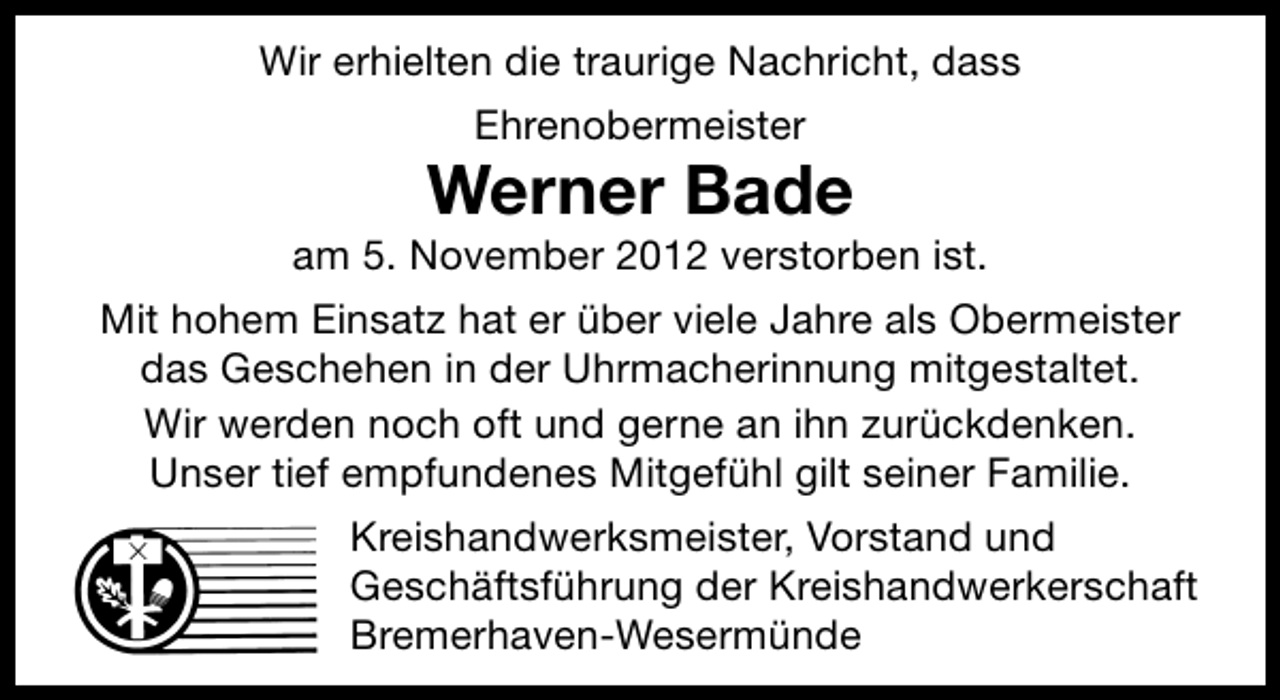 <p>Wir erhielten die traurige Nachricht, dass<br />Ehrenobermeister</p><p>Werner Bade</p><p>am 5. November 2012 verstorben ist.<br />Mit hohem Einsatz hat er über viele Jahre als Obermeister<br />das Geschehen in der Uhrmacherinnung mitgestaltet.<br />Wir werden noch oft und gerne an ihn zurückdenken.<br />Unser tief empfundenes Mitgefühl gilt seiner Familie.<br />Kreishandwerksmeister, Vorstand und<br />Geschäftsführung der Kreishandwerkerschaft<br />Bremerhaven-Wesermünde</p>