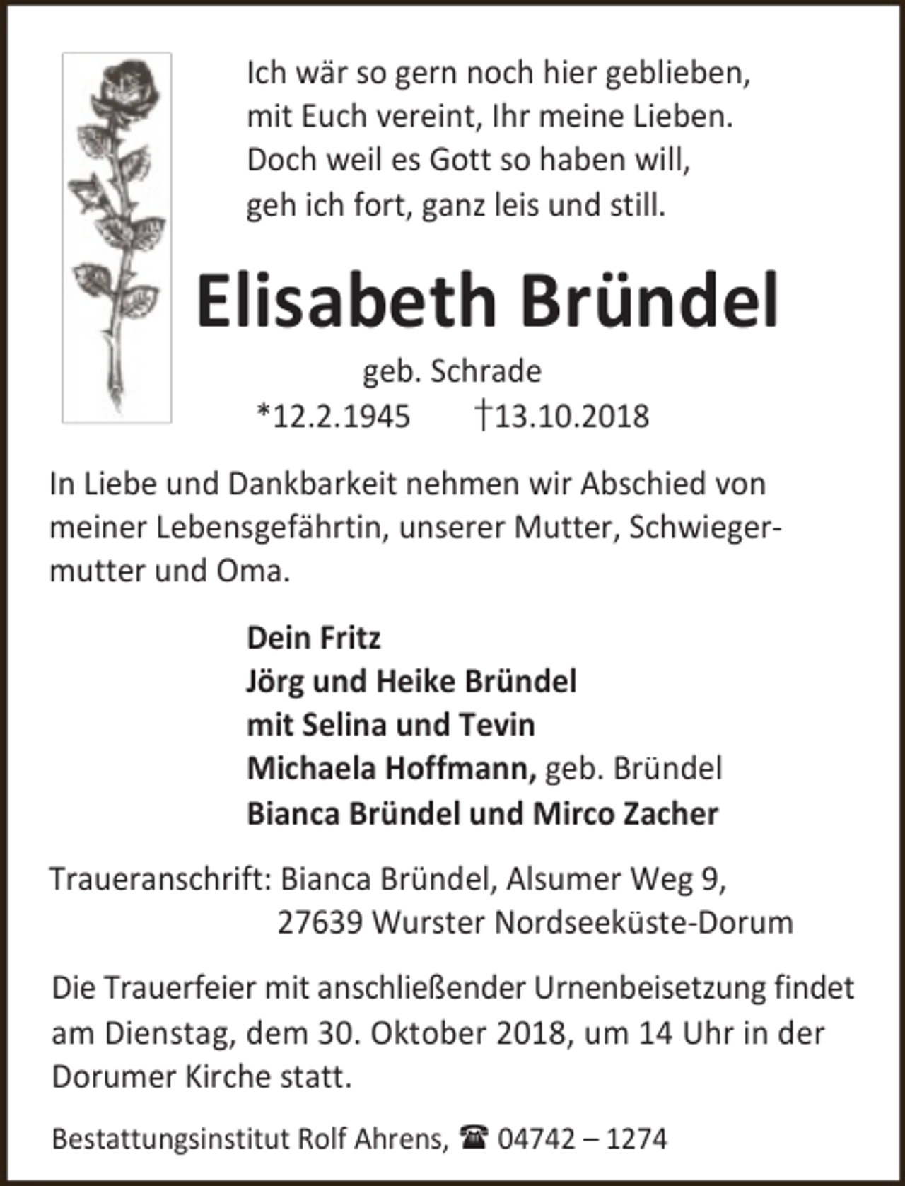 <p>Ich wär so gern noch hier geblieben,<br />mit Euch vereint, Ihr meine Lieben.<br />Doch weil es Gott so haben will,<br />geh ich fort, ganz leis und still.</p><p>Elisabeth Bründel<br />geb. Schrade<br />*12.2.1945<br />†13.10.2018</p><p>In Liebe und Dankbarkeit nehmen wir Abschied von<br />meiner Lebensgefährtin, unserer Mutter, Schwiegermutter und Oma.<br />Dein Fritz<br />Jörg und Heike Bründel<br />mit Selina und Tevin<br />Michaela Hoffmann, geb. Bründel<br />Bianca Bründel und Mirco Zacher<br />Traueranschrift: Bianca Bründel, Alsumer Weg 9,<br />27639 Wurster Nordseeküste-Dorum<br />Die Trauerfeier mit anschließender Urnenbeisetzung findet<br />am Dienstag, dem 30. Oktober 2018, um 14 Uhr in der<br />Dorumer Kirche statt.<br />Bestattungsinstitut Rolf Ahrens,  04742 – 1274</p>