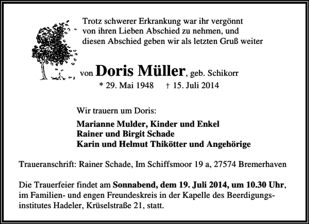 <p>Trotz schwerer Erkrankung war ihr vergönnt<br />von ihren Lieben Abschied zu nehmen, und<br />diesen Abschied geben wir als letzten Gruß weiter<br />von</p><p>Doris Müller, geb. Schikorr<br />* 29. Mai 1948</p><p>† 15. Juli 2014</p><p>Wir trauern um Doris:<br />Marianne Mulder, Kinder und Enkel<br />Rainer und Birgit Schade<br />Karin und Helmut Thikötter und Angehörige<br />Traueranschrift: Rainer Schade, Im Schiffsmoor 19 a, 27574 Bremerhaven<br />Die Trauerfeier findet am Sonnabend, dem 19. Juli 2014, um 10.30 Uhr,<br />im Familien- und engen Freundeskreis in der Kapelle des Beerdigungsinstitutes Hadeler, Krüselstraße 21, statt.</p>