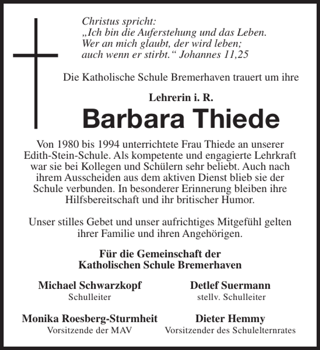 <p>Christus spricht:<br />„Ich bin die Auferstehung und das Leben.<br />Wer an mich glaubt, der wird leben;<br />auch wenn er stirbt.“ Johannes 11,25<br />Die Katholische Schule Bremerhaven trauert um ihre<br />Lehrerin i. R.</p><p>Barbara Thiede</p><p>Von 1980 bis 1994 unterrichtete Frau Thiede an unserer<br />Edith-Stein-Schule. Als kompetente und engagierte Lehrkraft<br />war sie bei Kollegen und Schülern sehr beliebt. Auch nach<br />ihrem Ausscheiden aus dem aktiven Dienst blieb sie der<br />Schule verbunden. In besonderer Erinnerung bleiben ihre<br />Hilfsbereitschaft und ihr britischer Humor.<br />Unser stilles Gebet und unser aufrichtiges Mitgefühl gelten<br />ihrer Familie und ihren Angehörigen.<br />Für die Gemeinschaft der<br />Katholischen Schule Bremerhaven<br />Michael Schwarzkopf<br />Schulleiter</p><p>Monika Roesberg-Sturmheit<br />Vorsitzende der MAV</p><p>Detlef Suermann<br />stellv. Schulleiter</p><p>Dieter Hemmy</p><p>Vorsitzender des Schulelternrates</p>