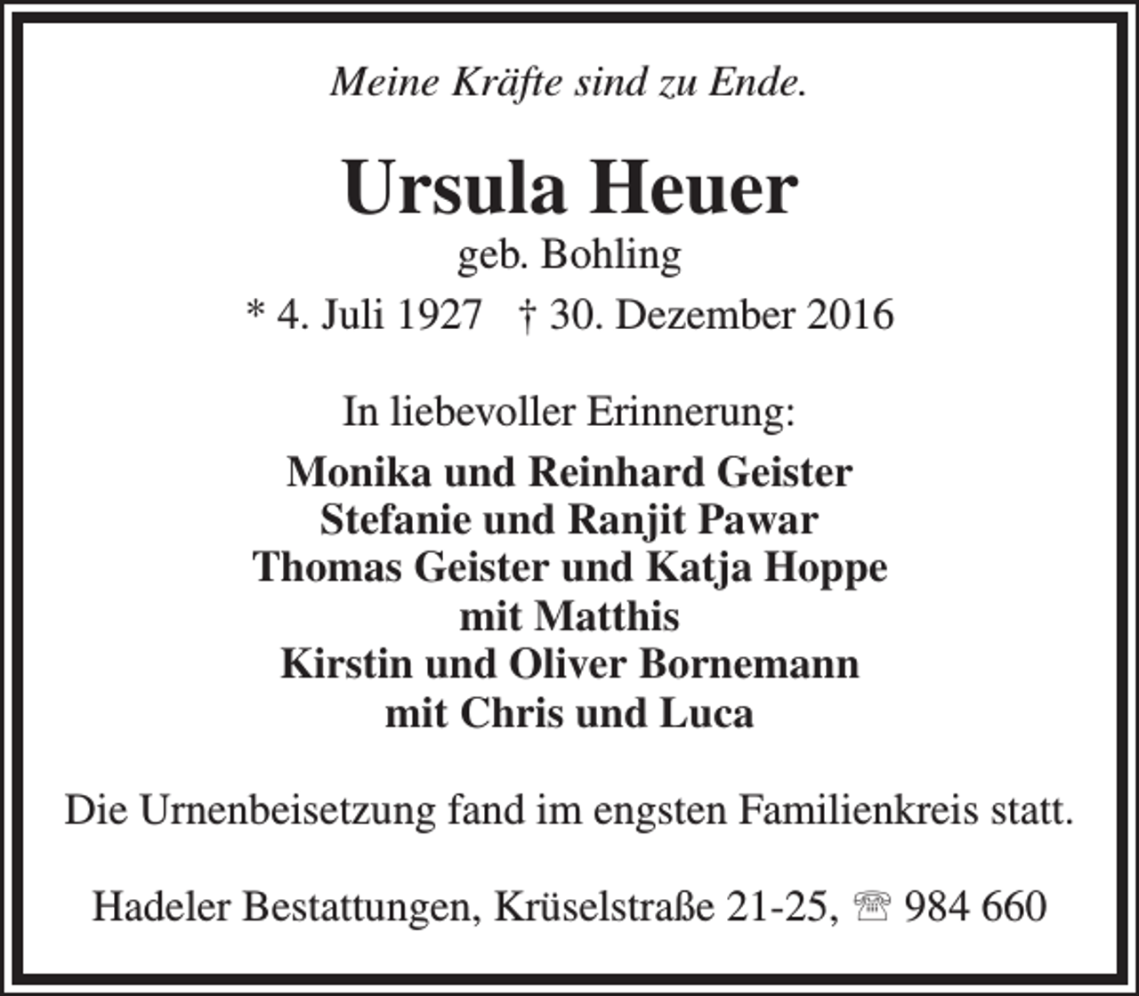 <p>Meine Kräfte sind zu Ende.</p><p>Ursula Heuer</p><p>geb. Bohling<br />* 4. Juli 1927 † 30. Dezember 2016<br />In liebevoller Erinnerung:<br />Monika und Reinhard Geister<br />Stefanie und Ranjit Pawar<br />Thomas Geister und Katja Hoppe<br />mit Matthis<br />Kirstin und Oliver Bornemann<br />mit Chris und Luca<br />Die Urnenbeisetzung fand im engsten Familienkreis statt.<br />Hadeler Bestattungen, Krüselstraße 21-25,  984 660</p>