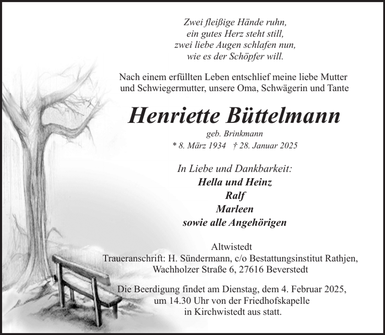 <p>Zwei fleißige Hände ruhn,<br />ein gutes Herz steht still,<br />zwei liebe Augen schlafen nun,<br />wie es der Schöpfer will.<br />Nach einem erfüllten Leben entschlief meine liebe Mutter<br />und Schwiegermutter, unsere Oma, Schwägerin und Tante</p><p>Henriette Büttelmann<br />geb. Brinkmann<br />* 8. März 1934 † 28. Januar 2025</p><p>In Liebe und Dankbarkeit:<br />Hella und Heinz<br />Ralf<br />Marleen<br />sowie alle Angehörigen<br />Altwistedt<br />Traueranschrift: H. Sündermann, c/o Bestattungsinstitut Rathjen,<br />Wachholzer Straße 6, 27616 Beverstedt<br />Die Beerdigung findet am Dienstag, dem 4. Februar 2025,<br />um 14.30 Uhr von der Friedhofskapelle<br />in Kirchwistedt aus statt.</p>