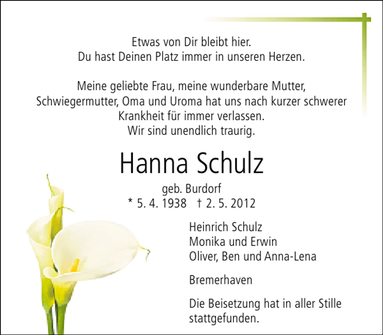 <p>Etwas von Dir bleibt hier.<br />Du hast Deinen Platz immer in unseren Herzen.<br />Meine geliebte Frau, meine wunderbare Mutter,<br />Schwiegermutter, Oma und Uroma hat uns nach kurzer schwerer<br />Krankheit für immer verlassen.<br />Wir sind unendlich traurig.</p><p>Hanna Schulz<br />geb. Burdorf<br />* 5. 4. 1938 † 2. 5. 2012</p><p>Heinrich Schulz<br />Monika und Erwin<br />Oliver, Ben und Anna-Lena<br />Bremerhaven<br />Die Beisetzung hat in aller Stille<br />stattgefunden.</p>