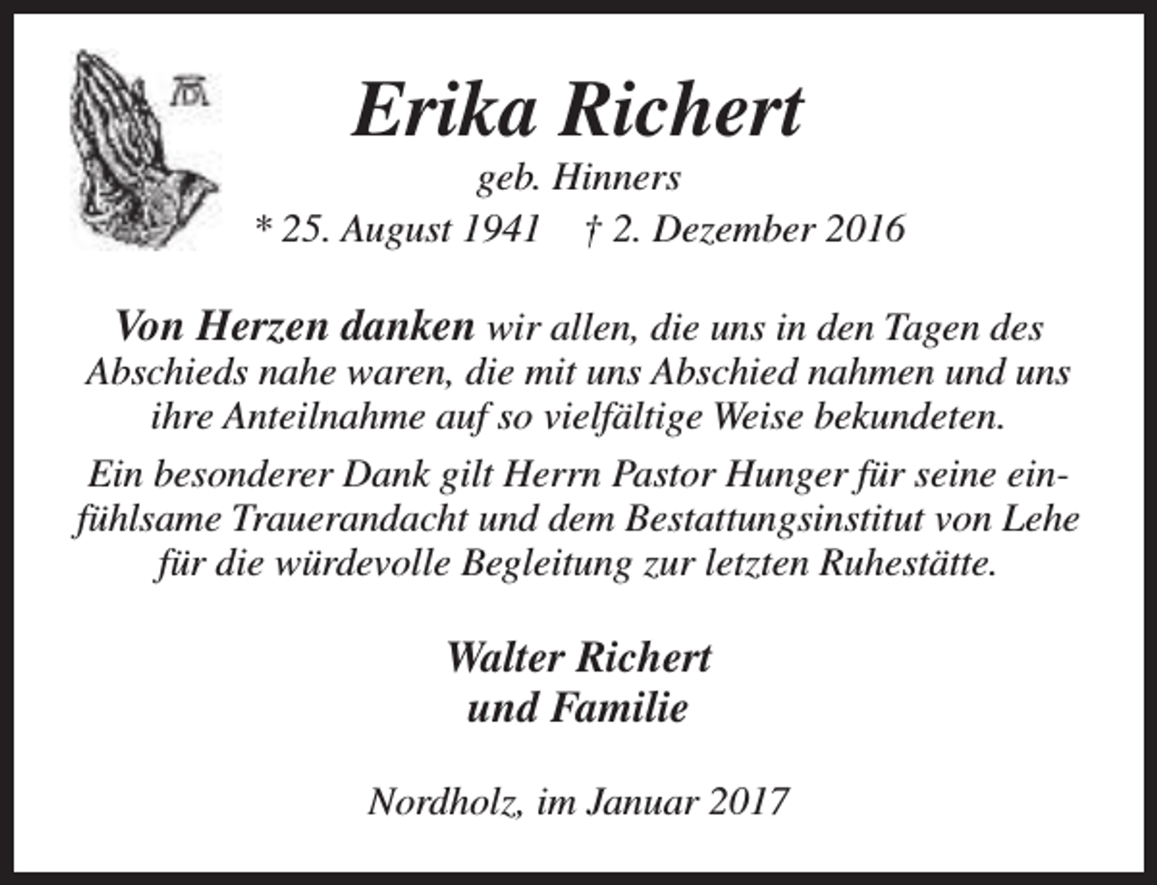 <p>Erika Richert</p><p>geb. Hinners<br />* 25. August 1941 † 2. Dezember 2016</p><p>Von Herzen danken wir allen, die uns in den Tagen des<br />Abschieds nahe waren, die mit uns Abschied nahmen und uns<br />ihre Anteilnahme auf so vielfältige Weise bekundeten.<br />Ein besonderer Dank gilt Herrn Pastor Hunger für seine einfühlsame Trauerandacht und dem Bestattungsinstitut von Lehe<br />für die würdevolle Begleitung zur letzten Ruhestätte.<br />Walter Richert<br />und Familie<br />Nordholz, im Januar 2017</p>