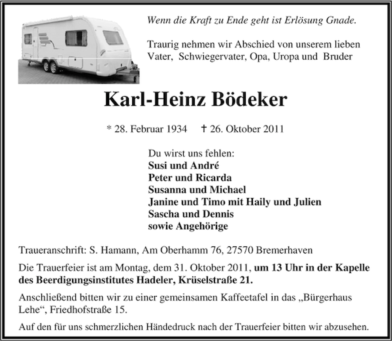 <p>Wenn die Kraft zu Ende geht ist Erlösung Gnade.<br />Traurig nehmen wir Abschied von unserem lieben<br />Vater, Schwiegervater, Opa, Uropa und Bruder</p><p>Karl-Heinz Bödeker<br />* 28. Februar 1934</p><p>26. Oktober 2011</p><p>Du wirst uns fehlen:<br />Susi und André<br />Peter und Ricarda<br />Susanna und Michael<br />Janine und Timo mit Haily und Julien<br />Sascha und Dennis<br />sowie Angehörige<br />Traueranschrift: S. Hamann, Am Oberhamm 76, 27570 Bremerhaven<br />Die Trauerfeier ist am Montag, dem 31. Oktober 2011, um 13 Uhr in der Kapelle<br />des Beerdigungsinstitutes Hadeler, Krüselstraße 21.<br />Anschließend bitten wir zu einer gemeinsamen Kaffeetafel in das „Bürgerhaus<br />Lehe“, Friedhofstraße 15.<br />Auf den für uns schmerzlichen Händedruck nach der Trauerfeier bitten wir abzusehen.</p>
