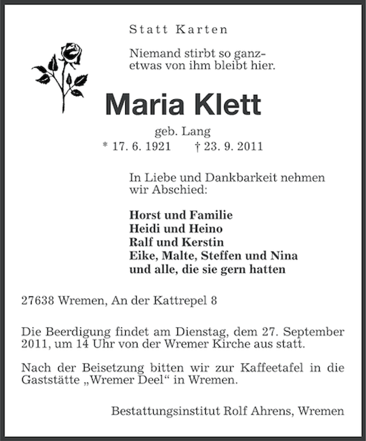 <p>Statt Karten<br />Niemand stirbt so ganzetwas von ihm bleibt hier.</p><p>Maria Klett<br />geb. Lang<br />* 17. 6. 1921<br />† 23. 9. 2011<br />In Liebe und Dankbarkeit nehmen<br />wir Abschied:<br />Horst und Familie<br />Heidi und Heino<br />Ralf und Kerstin<br />Eike, Malte, Steffen und Nina<br />und alle, die sie gern hatten<br />27638 Wremen, An der Kattrepel 8<br />Die Beerdigung findet am Dienstag, dem 27. September<br />2011, um 14 Uhr von der Wremer Kirche aus statt.<br />Nach der Beisetzung bitten wir zur Kaffeetafel in die<br />Gaststätte „Wremer Deel“ in Wremen.<br />Bestattungsinstitut Rolf Ahrens, Wremen</p>