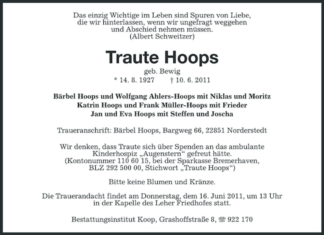 <p>Das einzig Wichtige im Leben sind Spuren von Liebe, die wir hinterlassen, wenn wir ungefragt weggehen und Abschied nehmen müssen. (Albert Schweitzer)</p><p>Traute Hoops<br />geb. Bewig * 14. 8. 1927 † 10. 6. 2011 Bärbel Hoops und Wolfgang Ahlers-Hoops mit Niklas und Moritz Katrin Hoops und Frank Müller-Hoops mit Frieder Jan und Eva Hoops mit Steffen und Joscha Traueranschrift: Bärbel Hoops, Bargweg 66, 22851 Norderstedt Wir denken, dass Traute sich über Spenden an das ambulante Kinderhospiz „Augenstern“ gefreut hätte. (Kontonummer 110 60 15, bei der Sparkasse Bremerhaven, BLZ 292 5, Stichwort „Traute Hoops“) Bitte keine Blumen und Kränze. Die Trauerandacht findet am Donnerstag, dem 16. Juni 2011, um 13 Uhr in der Kapelle des Leher Friedhofes statt. Bestattungsinstitut Koop, Grashoffstraße 8, 922 170</p>