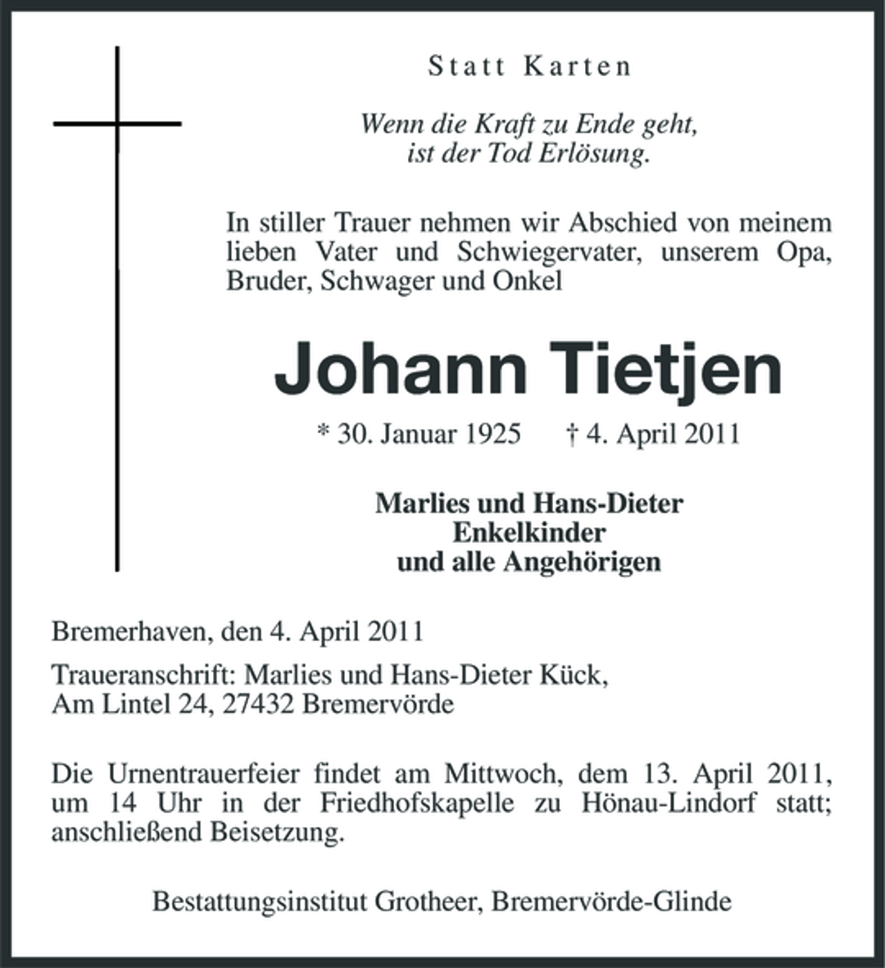 <p>Statt Karten Wenn die Kraft zu Ende geht, ist der Tod Erlösung. In stiller Trauer nehmen wir Abschied von meinem lieben Vater und Schwiegervater, unserem Opa, Bruder, Schwager und Onkel</p><p>Johann Tietjen<br />* 30. Januar 1925 † 4. April 2011 Marlies und Hans-Dieter Enkelkinder und alle Angehörigen Bremerhaven, den 4. April 2011 Traueranschrift: Marlies und Hans-Dieter Kück, Am Lintel 24, 27432 Bremervörde Die Urnentrauerfeier findet am Mittwoch, dem 13. April 2011, um 14 Uhr in der Friedhofskapelle zu Hönau-Lindorf statt; anschließend Beisetzung. Bestattungsinstitut Grotheer, Bremervörde-Glinde</p>