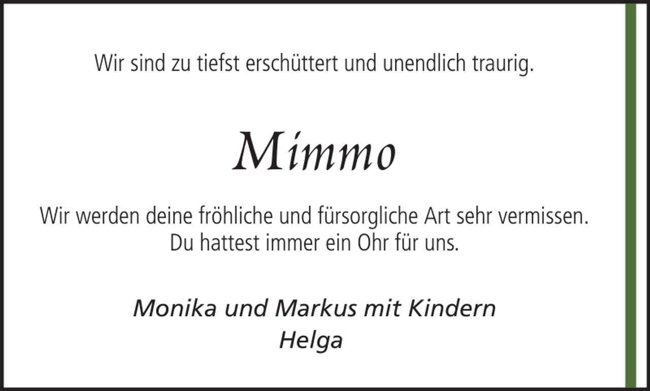 <p>Wir sind zu tiefst erschüttert und unendlich traurig.</p><p>Mimmo<br />Wir werden deine fröhliche und fürsorgliche Art sehr vermissen.<br />Du hattest immer ein Ohr für uns.<br />Monika und Markus mit Kindern<br />Helga</p>