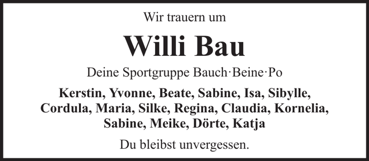 <p>Wir trauern um</p><p>Willi Bau<br />Deine Sportgruppe Bauch·Beine·Po<br />Kerstin, Yvonne, Beate, Sabine, Isa, Sibylle,<br />Cordula, Maria, Silke, Regina, Claudia, Kornelia,<br />Sabine, Meike, Dörte, Katja<br />Du bleibst unvergessen.</p>