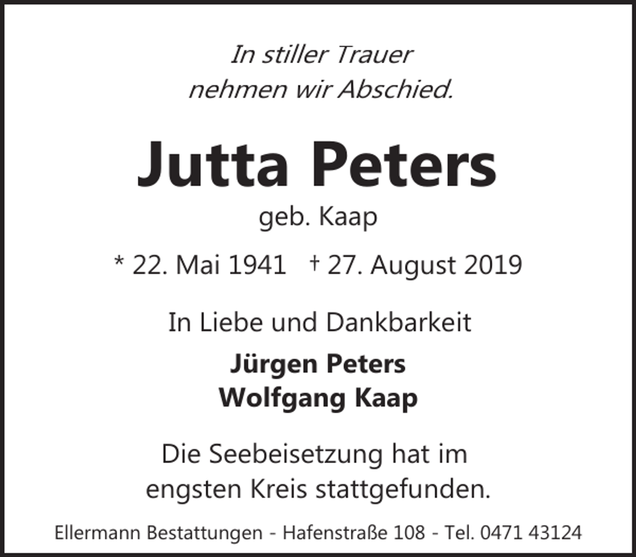 <p>In stiller Trauer<br />nehmen wir Abschied.</p><p>Jutta Peters<br />geb. Kaap</p><p>* 22. Mai 1941 † 27. August 2019<br />In Liebe und Dankbarkeit<br />Jürgen Peters<br />Wolfgang Kaap<br />Die Seebeisetzung hat im<br />engsten Kreis stattgefunden.<br />Ellermann Bestattungen - Hafenstraße 108 - Tel. 0471 43124</p>