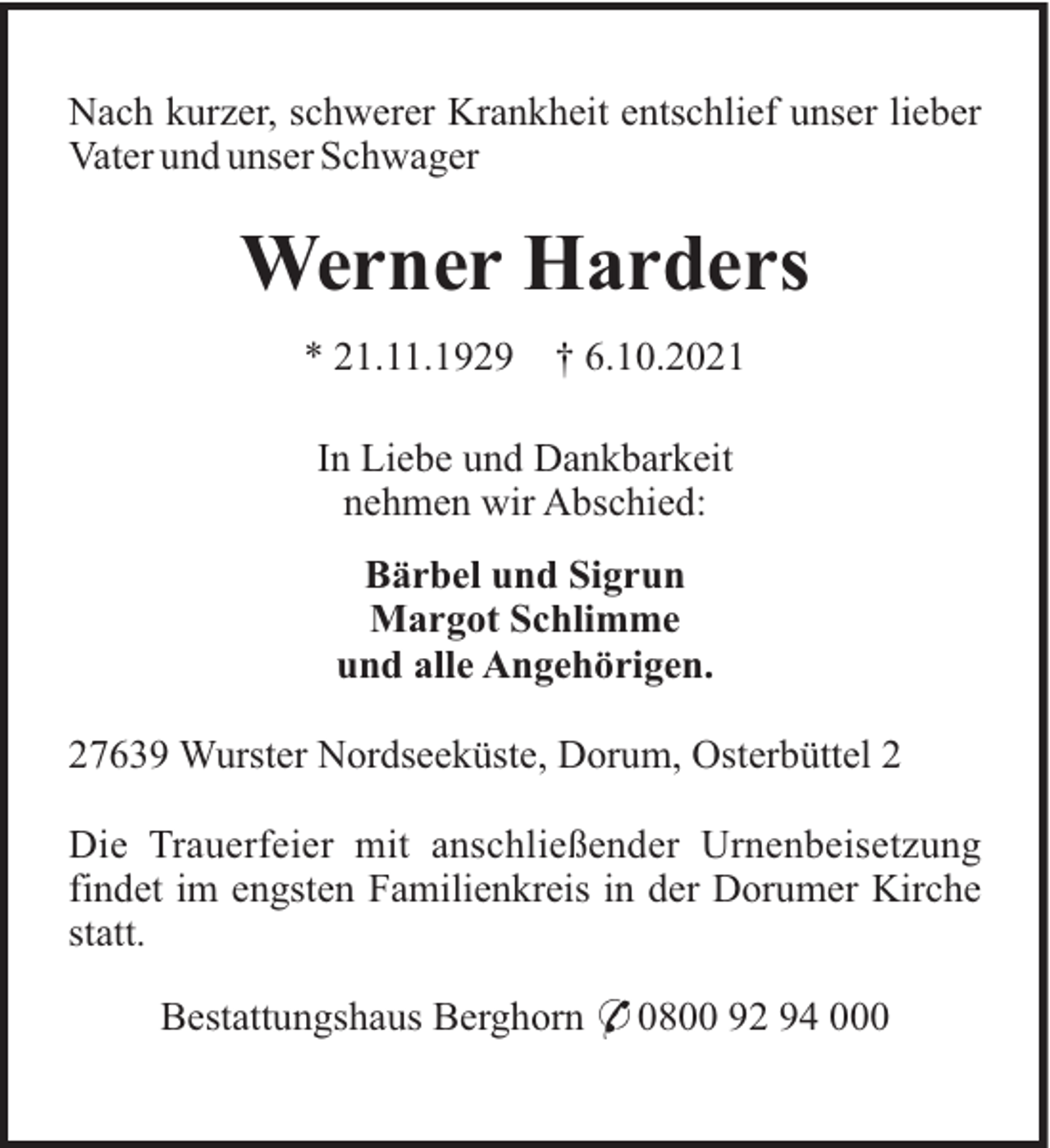 <p>Nach kurzer, schwerer Krankheit entschlief unser lieber<br />Vater und unser Schwager</p><p>Werner Harders<br />* 21.11.1929</p><p>† 6.10.2021</p><p>In Liebe und Dankbarkeit<br />nehmen wir Abschied:<br />Bärbel und Sigrun<br />Margot Schlimme<br />und alle Angehörigen.<br />27639 Wurster Nordseeküste, Dorum, Osterbüttel 2<br />Die Trauerfeier mit anschließender Urnenbeisetzung<br />findet im engsten Familienkreis in der Dorumer Kirche<br />statt.<br />Bestattungshaus Berghorn * 0800 92 94 000</p>