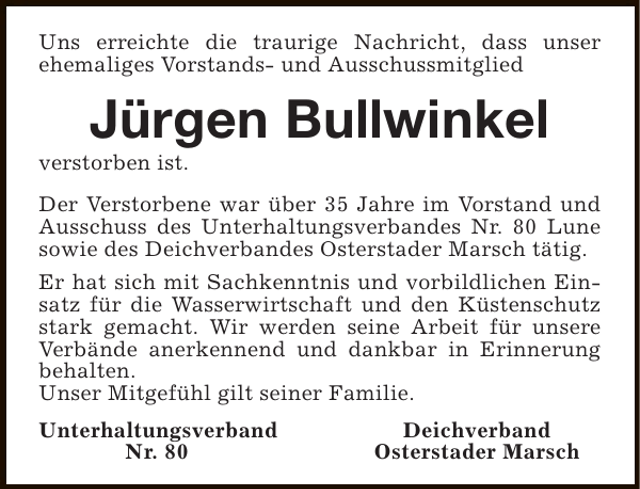 <p>Uns erreichte die traurige Nachricht, dass unser<br />ehemaliges Vorstands- und Ausschussmitglied</p><p>Jürgen Bullwinkel</p><p>verstorben ist.</p><p>Der Verstorbene war über 35 Jahre im Vorstand und<br />Ausschuss des Unterhaltungsverbandes Nr. 80 Lune<br />sowie des Deichverbandes Osterstader Marsch tätig.<br />Er hat sich mit Sachkenntnis und vorbildlichen Einsatz für die Wasserwirtschaft und den Küstenschutz<br />stark gemacht. Wir werden seine Arbeit für unsere<br />Verbände anerkennend und dankbar in Erinnerung<br />behalten.<br />Unser Mitgefühl gilt seiner Familie.<br />Unterhaltungsverband<br />Nr. 80</p><p>Deichverband<br />Osterstader Marsch</p>