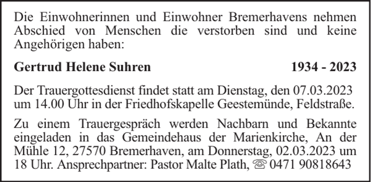 <p>Die Einwohnerinnen und Einwohner Bremerhavens nehmen<br />Abschied von Menschen die verstorben sind und keine<br />Angehörigen haben:<br />Gertrud Helene Suhren</p><p>1934 - 2023</p><p>Der Trauergottesdienst findet statt am Dienstag, den 07.03.2023<br />um 14.00 Uhr in der Friedhofskapelle Geestemünde, Feldstraße.<br />Zu einem Trauergespräch werden Nachbarn und Bekannte<br />eingeladen in das Gemeindehaus der Marienkirche, An der<br />Mühle 12, 27570 Bremerhaven, am Donnerstag, 02.03.2023 um<br />18 Uhr. Ansprechpartner: Pastor Malte Plath, 0471 90818643</p>