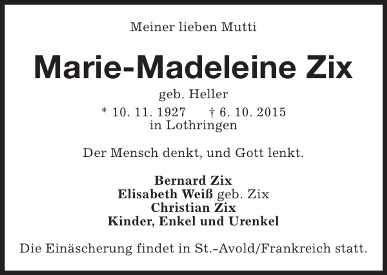 <p>Meiner lieben Mutti</p><p>Marie-Madeleine Zix<br />geb. Heller<br />* 10. 11. 1927<br />† 6. 10. 2015<br />in Lothringen</p><p>Der Mensch denkt, und Gott lenkt.<br />Bernard Zix<br />Elisabeth Weiß geb. Zix<br />Christian Zix<br />Kinder, Enkel und Urenkel<br />Die Einäscherung findet in St.-Avold/Frankreich statt.</p>