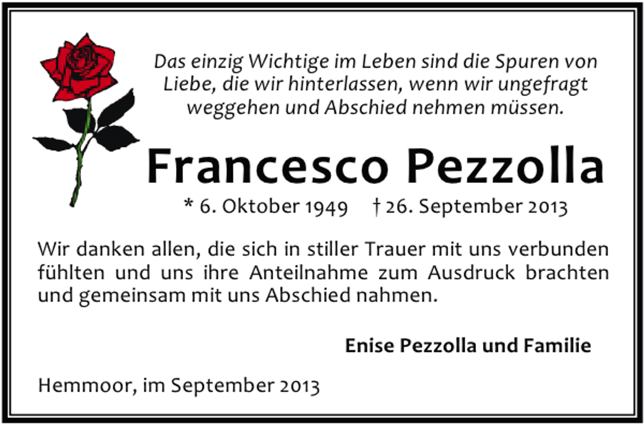 <p>Das einzig Wichtige im Leben sind die Spuren von<br />Liebe, die wir hinterlassen, wenn wir ungefragt<br />weggehen und Abschied nehmen müssen.</p><p>Francesco Pezzolla<br />* 6. Oktober 1949</p><p>† 26. September 2013</p><p>Wir danken allen, die sich in stiller Trauer mit uns verbunden<br />fühlten und uns ihre Anteilnahme zum Ausdruck brachten<br />und gemeinsam mit uns Abschied nahmen.<br />Enise Pezzolla und Familie<br />Hemmoor, im September 2013</p>