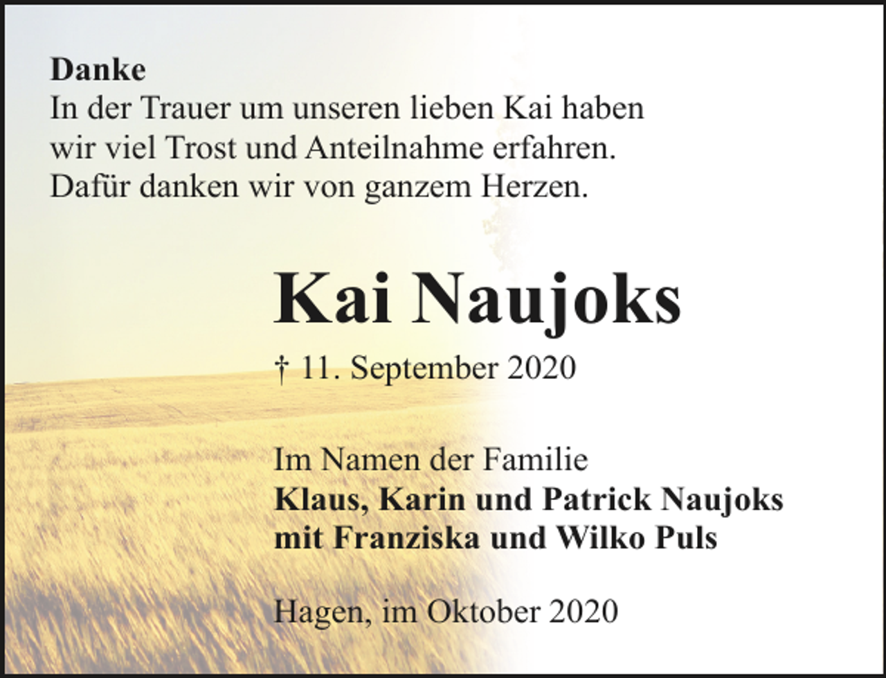 <p>Danke<br />In der Trauer um unseren lieben Kai haben<br />wir viel Trost und Anteilnahme erfahren.<br />Dafür danken wir von ganzem Herzen.</p><p>Kai Naujoks<br />† 11. September 2020</p><p>Im Namen der Familie<br />Klaus, Karin und Patrick Naujoks<br />mit Franziska und Wilko Puls<br />Hagen, im Oktober 2020</p>