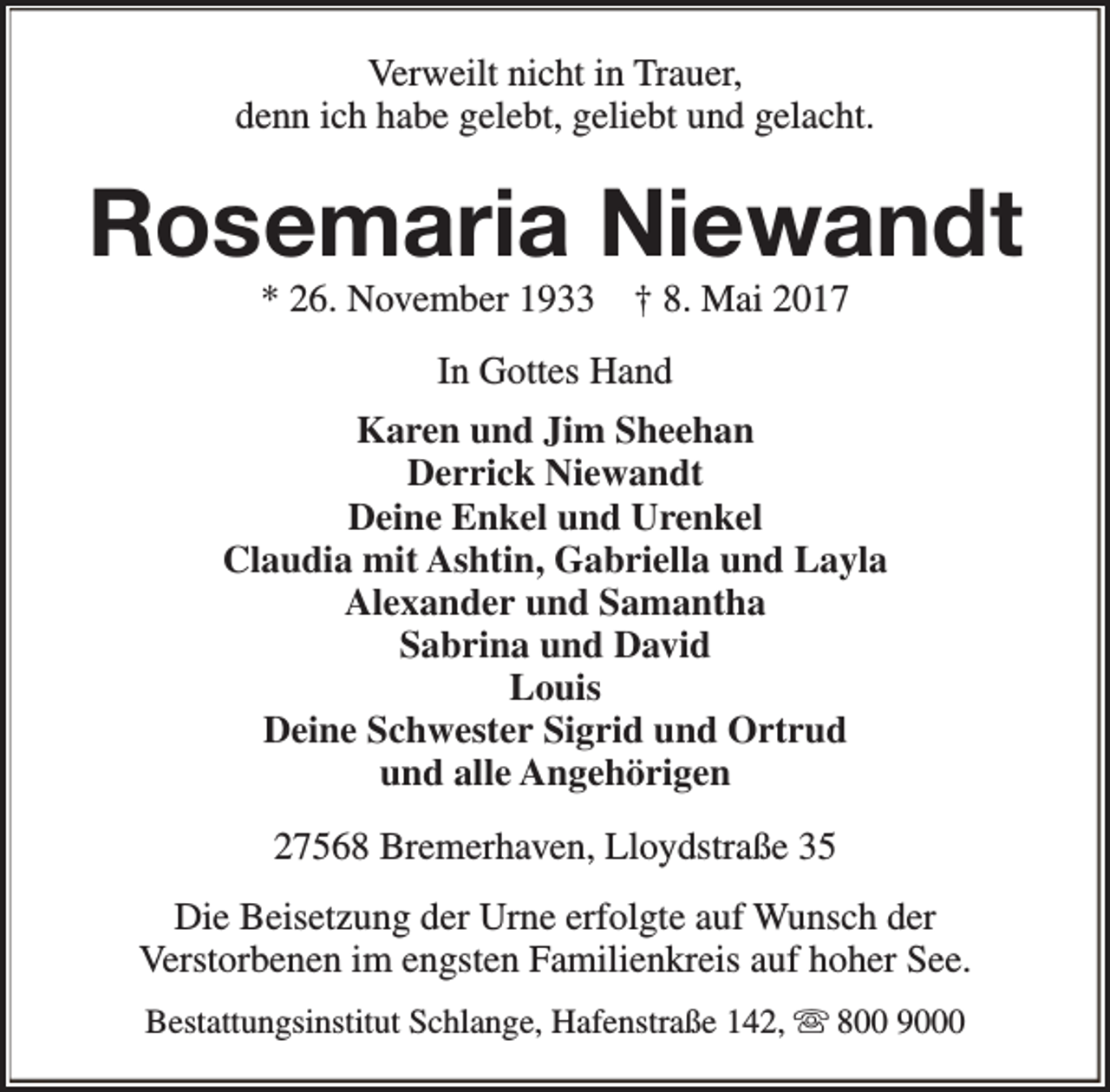 <p>Verweilt nicht in Trauer,<br />denn ich habe gelebt, geliebt und gelacht.</p><p>Rosemaria Niewandt<br />* 26. November 1933</p><p>† 8. Mai 2017</p><p>In Gottes Hand<br />Karen und Jim Sheehan<br />Derrick Niewandt<br />Deine Enkel und Urenkel<br />Claudia mit Ashtin, Gabriella und Layla<br />Alexander und Samantha<br />Sabrina und David<br />Louis<br />Deine Schwester Sigrid und Ortrud<br />und alle Angehörigen<br />27568 Bremerhaven, Lloydstraße 35<br />Die Beisetzung der Urne erfolgte auf Wunsch der<br />Verstorbenen im engsten Familienkreis auf hoher See.<br />Bestattungsinstitut Schlange, Hafenstraße 142, s 800 9000</p>