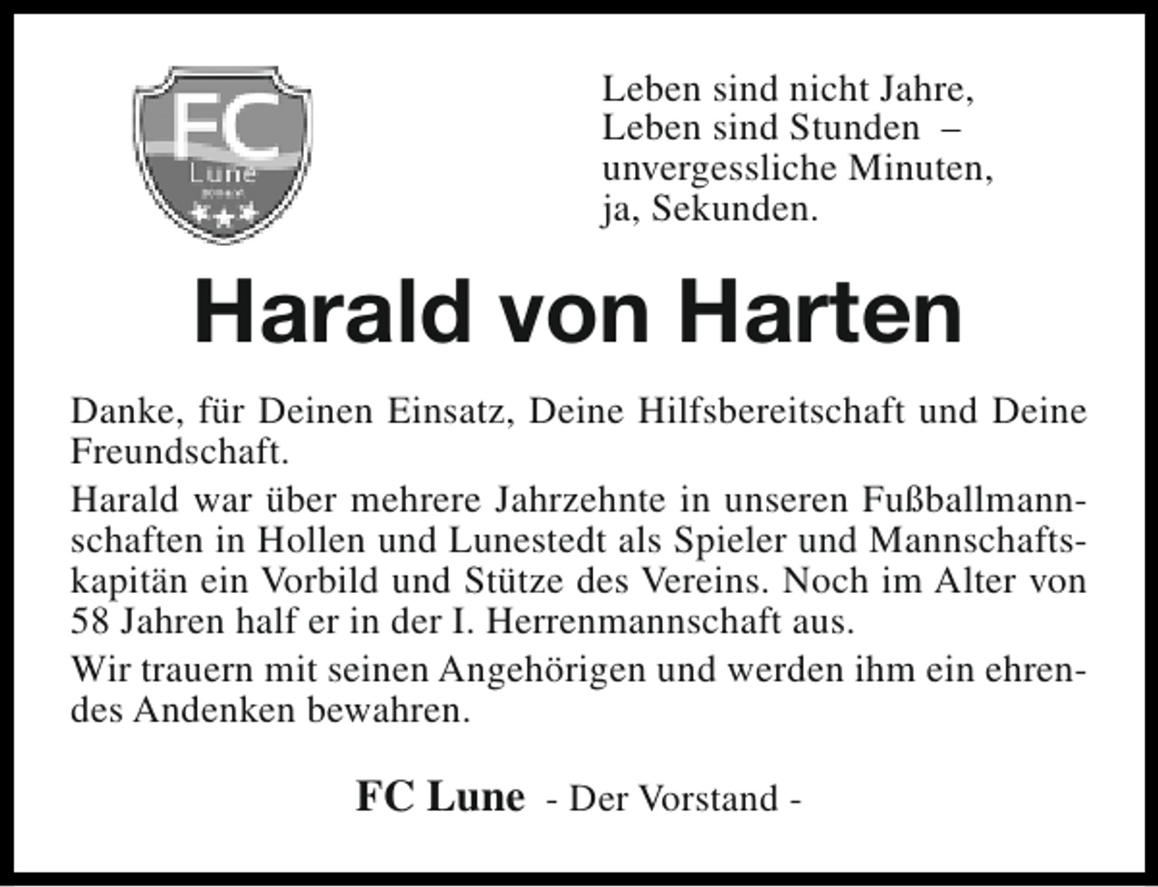 <p>Leben sind nicht Jahre,<br />Leben sind Stunden –<br />unvergessliche Minuten,<br />ja, Sekunden.</p><p>Harald von Harten<br />Danke, für Deinen Einsatz, Deine Hilfsbereitschaft und Deine<br />Freundschaft.<br />Harald war über mehrere Jahrzehnte in unseren Fußballmannschaften in Hollen und Lunestedt als Spieler und Mannschaftskapitän ein Vorbild und Stütze des Vereins. Noch im Alter von<br />58 Jahren half er in der I. Herrenmannschaft aus.<br />Wir trauern mit seinen Angehörigen und werden ihm ein ehrendes Andenken bewahren.</p><p>FC Lune - Der Vorstand -</p>