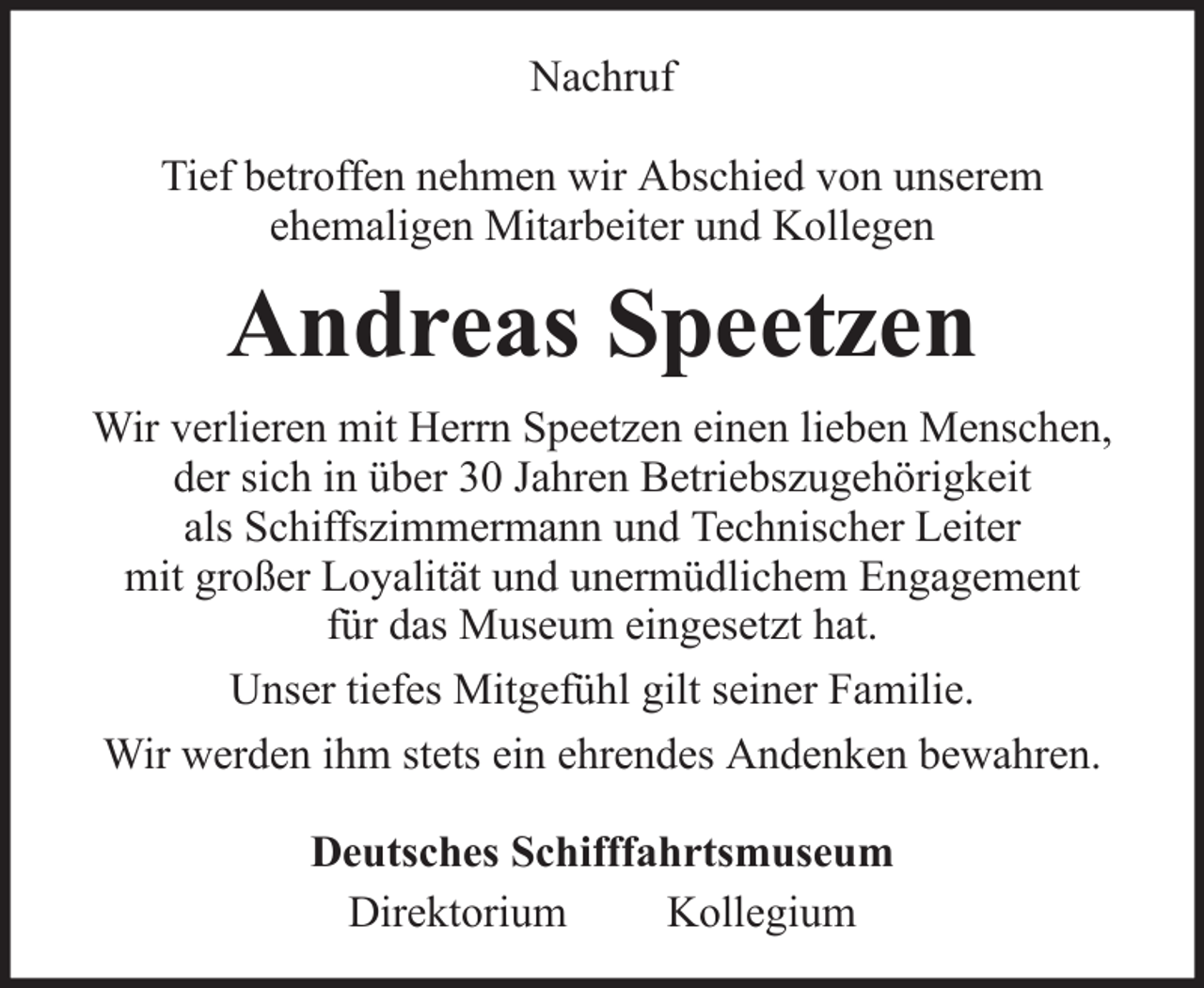 <p>Nachruf<br />Tief betroffen nehmen wir Abschied von unserem<br />ehemaligen Mitarbeiter und Kollegen</p><p>Andreas Speetzen<br />Wir verlieren mit Herrn Speetzen einen lieben Menschen,<br />der sich in über 30 Jahren Betriebszugehörigkeit<br />als Schiffszimmermann und Technischer Leiter<br />mit großer Loyalität und unermüdlichem Engagement<br />für das Museum eingesetzt hat.<br />Unser tiefes Mitgefühl gilt seiner Familie.<br />Wir werden ihm stets ein ehrendes Andenken bewahren.<br />Deutsches Schifffahrtsmuseum<br />Direktorium<br />Kollegium</p>