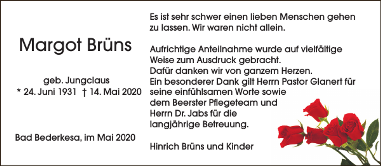 <p>Es ist sehr schwer einen lieben Menschen gehen<br />zu lassen. Wir waren nicht allein.</p><p>Margot Brüns</p><p>Aufrichtige Anteilnahme wurde auf vielfältige<br />Weise zum Ausdruck gebracht.<br />Dafür danken wir von ganzem Herzen.<br />geb. Jungclaus<br />Ein besonderer Dank gilt Herrn Pastor Glanert für<br />* 24. Juni 1931 † 14. Mai 2020 seine einfühlsamen Worte sowie<br />dem Beerster Pflegeteam und<br />Herrn Dr. Jabs für die<br />langjährige Betreuung.<br />Bad Bederkesa, im Mai 2020</p><p>Hinrich Brüns und Kinder</p>