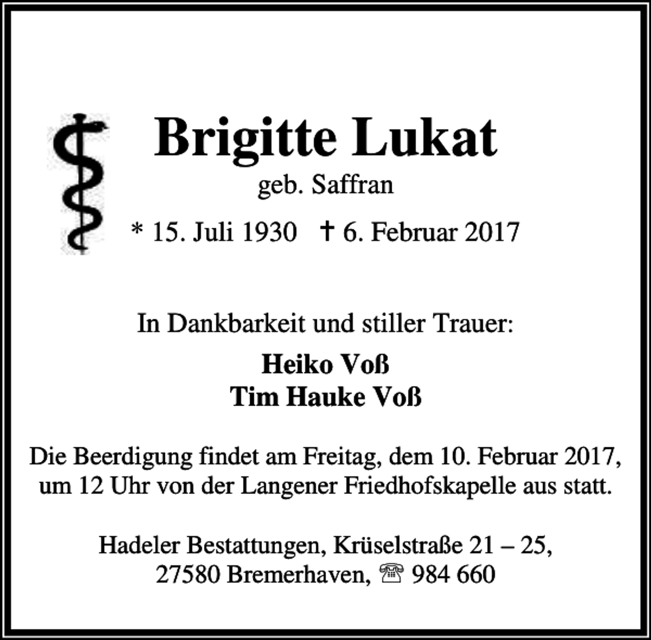 <p>Brigitte Lukat<br />geb. Saffran</p><p>* 15. Juli 1930 a 6. Februar 2017<br />In Dankbarkeit und stiller Trauer:<br />Heiko Voß<br />Tim Hauke Voß<br />Die Beerdigung findet am Freitag, dem 10. Februar 2017,<br />um 12 Uhr von der Langener Friedhofskapelle aus statt.<br />Hadeler Bestattungen, Krüselstraße 21 – 25,<br />27580 Bremerhaven, ℡ 984 660</p>