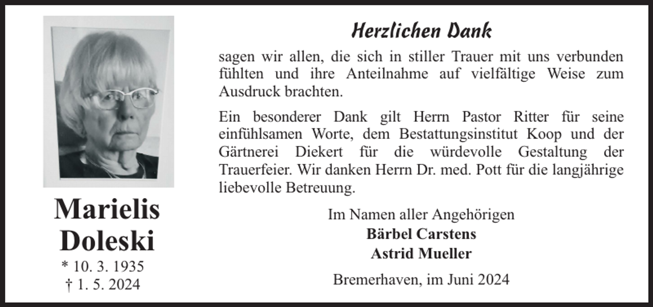 <p>Herzlichen Dank<br />sagen wir allen, die sich in stiller Trauer mit uns verbunden<br />fühlten und ihre Anteilnahme auf vielfältige Weise zum<br />Ausdruck brachten.</p><p>Marielis<br />Doleski<br />* 10. 3. 1935<br />† 1. 5. 2024</p><p>Ein besonderer Dank gilt Herrn Pastor Ritter für seine<br />einfühlsamen Worte, dem Bestattungsinstitut Koop und der<br />Gärtnerei Diekert für die würdevolle Gestaltung der<br />Trauerfeier. Wir danken Herrn Dr. med. Pott für die langjährige<br />liebevolle Betreuung.<br />Im Namen aller Angehörigen<br />Bärbel Carstens<br />Astrid Mueller<br />Bremerhaven, im Juni 2024</p>